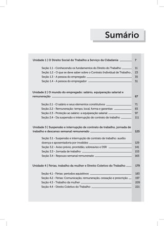 Unidade 1 | O Direito Social do Trabalho a Serviço da Cidadania
Seção 1.1 - Conhecendo os fundamentos do Direito do Trabalho
Seção 1.2 - O que se deve saber sobre o Contrato Individual de Trabalho
Seção 1.3 - A pessoa do empregado
Seção 1.4 - A pessoa do empregador
7
11
23
35
51
Sumário
Unidade 2 | O mundo do empregado: salário, equiparação salarial e
remuneração
Seção 2.1 - O salário e seus elementos constitutivos
Seção 2.2 - Remuneração: tempo, local, forma e garantias
Seção 2.3 - Proteção ao salário: a equiparação salarial
Seção 2.4 - Da suspensão e interrupção de contrato de trabalho
67
71
83
97
111
Unidade 3 | Suspensão e interrupção de contrato de trabalho, jornada de
trabalho e descanso semanal remunerado
Seção 3.1 - Suspensão e interrupção de contrato de trabalho: auxílio
doença e aposentadoria por invalidez
Seção 3.2 - Aviso prévio, prontidão, sobreaviso e DSR
Seção 3.3 - Jornada de trabalho
Seção 3.4 - Repouso semanal remunerado
125
129
141
153
165
Unidade 4 | Férias, trabalho da mulher e Direito Coletivo do Trabalho
Seção 4.1 - Férias: períodos aquisitivos
Seção 4.2 - Férias: Comunicação, remuneração, cessação e prescrição
Seção 4.3 - Trabalho da mulher
Seção 4.4 - Direito Coletivo do Trabalho
179
183
197
209
221
 