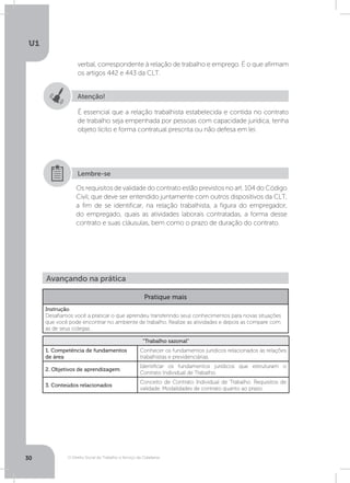 O Direito Social do Trabalho a Serviço da Cidadania
U1
30
verbal, correspondente à relação de trabalho e emprego. É o que afirmam
os artigos 442 e 443 da CLT.
Atenção!
É essencial que a relação trabalhista estabelecida e contida no contrato
de trabalho seja empenhada por pessoas com capacidade jurídica, tenha
objeto lícito e forma contratual prescrita ou não defesa em lei.
Os requisitos de validade do contrato estão previstos no art. 104 do Código
Civil, que deve ser entendido juntamente com outros dispositivos da CLT,
a fim de se identificar, na relação trabalhista, a figura do empregador,
do empregado, quais as atividades laborais contratadas, a forma desse
contrato e suas cláusulas, bem como o prazo de duração do contrato.
Lembre-se
Avançando na prática
Pratique mais
Instrução
Desafiamos você a praticar o que aprendeu transferindo seus conhecimentos para novas situações
que você pode encontrar no ambiente de trabalho. Realize as atividades e depois as compare com
as de seus colegas.
“Trabalho sazonal”
1. Competência de fundamentos
de área
Conhecer os fundamentos jurídicos relacionados às relações
trabalhistas e previdenciárias.
2. Objetivos de aprendizagem
Identificar os fundamentos jurídicos que estruturam o
Contrato Individual de Trabalho.
3. Conteúdos relacionados
Conceito de Contrato Individual de Trabalho. Requisitos de
validade. Modalidades de contrato quanto ao prazo.
 