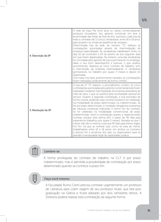 O Direito Social do Trabalho a Serviço da Cidadania
U1
31
4. Descrição da SP
A rede de lojas Pra Você atua no varejo comercializando
produtos inovadores. Seu gerente comercial, em face à
proximidade das festas de final de ano, autorizou cada loja da
rede a contratar até 5 (cinco) vendedoras, entre 16 e 18 anos,
para atuarem na venda de aparelhos de celulares.
Determinada loja da rede, de número “71”, realizou as
contratações autorizadas através de intermediação de
empresa especializada. As vendedoras trabalharam entre os
dias 20 de novembro e 05 de janeiro do ano seguinte, data
em que foram dispensadas. No entanto, uma das vendedoras
foi convidada pelo gerente de loja a permanecer no emprego,
dado o seu bom desempenho e postura, o que acabou
acontecendo. Realizou-se novo contrato de trabalho, sem
a intervenção da empresa intermediadora. A vendedora
permaneceu no trabalho por quase 3 meses e depois foi
dispensada.
Com base nos fatos anteriormente narrados, as contratações
foram realizadas juridicamente da forma correta?
5. Resolução da SP
A loja de nº “71” realizou o procedimento correto. As cinco
contrataçõesautorizadaspelogerentecomercialdaredeforam
realizadas mediante intermediação de empresa prestadora de
mão de obra, o que se justifica pela necessidade sazonal do
serviço. Quanto à segunda contratação, a loja procedeu de
forma correta, podendo esse contrato posterior ser celebrado
na modalidade de prazo determinado ou indeterminado. Se
for por prazo determinado, é condição obrigatória a presença
de cláusula contratual indicando o termo fim do contrato.
Se for celebrado na modalidade convencional, de prazo
indeterminado, tanto a contratação quanto a dispensa estão
corretas, porque esta última tem o prazo de 90 dias para
experiência (trabalhou por quase 3 meses). Ressalta-se que 3
meses não são a mesma coisa que 90 dias para efeitos legais.
Por fim, há que se verificar que, como se trata de menor
(trabalhadora entre 16 e 18 anos), em ambos os contratos
é preciso ter a anuência dos pais ou responsáveis para se
atender à necessidade legal da capacidade jurídica.
A forma privilegiada do contrato de trabalho na CLT é por prazo
indeterminado, mas é admitida a possibilidade de contratação por prazo
determinado quando se conhece o prazo fim.
Lembre-se
Faça você mesmo
A Faculdade Rumo Certo precisa contratar urgentemente um professor
de Literatura para cobrir viagem de seu professor titular, que fará pós-
graduação na Grécia e ficará afastado por dois semestres letivos. A
Diretoria poderá realizar esta contratação da seguinte forma:
 