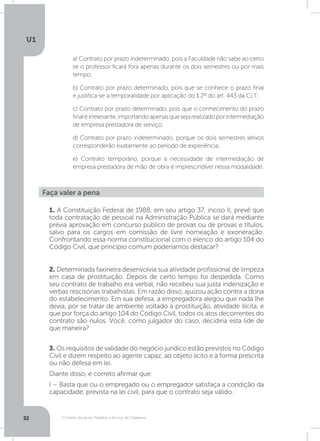 O Direito Social do Trabalho a Serviço da Cidadania
U1
32
a) Contrato por prazo indeterminado, pois a Faculdade não sabe ao certo
se o professor ficará fora apenas durante os dois semestres ou por mais
tempo;
b) Contrato por prazo determinado, pois que se conhece o prazo final
e justifica-se a temporalidade por aplicação do § 2º do art. 443 da CLT;
c) Contrato por prazo determinado, pois que o conhecimento do prazo
finaléirrelevante,importandoapenasquesejarealizadoporintermediação
de empresa prestadora de serviço;
d) Contrato por prazo indeterminado, porque os dois semestres letivos
corresponderão exatamente ao período de experiência;
e) Contrato temporário, porque a necessidade de intermediação de
empresa prestadora de mão de obra é imprescindível nessa modalidade.
Faça valer a pena
1. A Constituição Federal de 1988, em seu artigo 37, inciso II, prevê que
toda contratação de pessoal na Administração Pública se dará mediante
prévia aprovação em concurso público de provas ou de provas e títulos,
salvo para os cargos em comissão de livre nomeação e exoneração.
Confrontando essa norma constitucional com o elenco do artigo 104 do
Código Civil, que princípio comum poderíamos destacar?
2. Determinada faxineira desenvolvia sua atividade profissional de limpeza
em casa de prostituição. Depois de certo tempo foi despedida. Como
seu contrato de trabalho era verbal, não recebeu sua justa indenização e
verbas rescisórias trabalhistas. Em razão disso, ajuizou ação contra a dona
do estabelecimento. Em sua defesa, a empregadora alegou que nada lhe
devia, por se tratar de ambiente voltado à prostituição, atividade ilícita, e
que por força do artigo 104 do Código Civil, todos os atos decorrentes do
contrato são nulos. Você, como julgador do caso, decidiria esta lide de
que maneira?
3. Os requisitos de validade do negócio jurídico estão previstos no Código
Civil e dizem respeito ao agente capaz, ao objeto lícito e à forma prescrita
ou não defesa em lei.
Diante disso, é correto afirmar que:
I – Basta que ou o empregado ou o empregador satisfaça a condição da
capacidade, prevista na lei civil, para que o contrato seja válido.
 