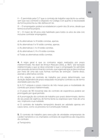 O Direito Social do Trabalho a Serviço da Cidadania
U1
33
5. O contrato de trabalho para execução de atividades empresariais de
caráter transitório e os chamados contratos de experiência são requisitos
do contrato:
a) Temporário.
4. A regra geral é que os contratos sejam realizados por prazo
indeterminado. No dizer de Amauri Mascaro (2011, p. 867), “por duração
indeterminada o que se deve entender é que o empregado foi admitido
semprevisãodotermofinaldocontrato,quevigeráatéquesedesconstitua
por meio de uma das suas formas normais de extinção”. Diante disso,
assinale a alternativa correta.
a) Em relação ao contrato de trabalho por prazo determinado, sua
duração dependerá de prazo estipulado no próprio contrato ou de termo
assinalado para seu fim.
b) A CLT estipula o prazo máximo de três meses para a modalidade de
contrato por prazo indeterminado.
c) O prazo de 90 (noventa) dias do contrato de experiência poderá ser
prorrogado por igual período.
d) A prorrogação do contrato de trabalho por prazo determinado, dentro
do seu prazo de vigência, de forma tácita ou expressa e por mais de uma
vez, implicará a sua nulidade.
e) O contrato de trabalho temporário deverá ser adotado apenas em
casos raros, como os previstos na Constituição Federal.
II – É permitido pela CLT que o contrato de trabalho seja tácito ou verbal,
sem que isso contrarie o disposto no Código Civil quanto à necessidade
da forma prescrita ou não defesa em lei.
III – O empregador poderá se estabelecer a partir dos 16 anos, desde que
tenha economia própria.
IV – O maior de 18 anos está habilitado para todos os atos da vida civil,
inclusive contratar empregados.
a) As alternativas I e III estão corretas, apenas.
b) As alternativas II e IV estão corretas, apenas.
c) As alternativas I, II e III estão corretas.
d) As alternativas II, III e IV estão corretas.
e) Todas as alternativas estão corretas.
 