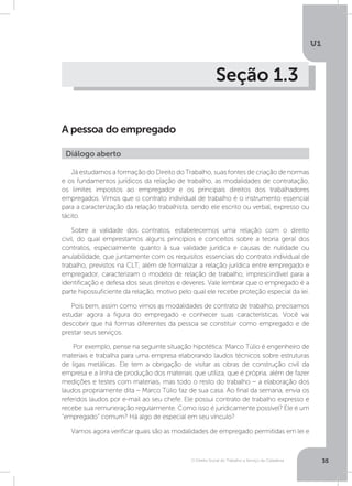 O Direito Social do Trabalho a Serviço da Cidadania
U1
35
Seção 1.3
A pessoa do empregado
Já estudamos a formação do Direito do Trabalho, suas fontes de criação de normas
e os fundamentos jurídicos da relação de trabalho, as modalidades de contratação,
os limites impostos ao empregador e os principais direitos dos trabalhadores
empregados. Vimos que o contrato individual de trabalho é o instrumento essencial
para a caracterização da relação trabalhista, sendo ele escrito ou verbal, expresso ou
tácito.
Sobre a validade dos contratos, estabelecemos uma relação com o direito
civil, do qual emprestamos alguns princípios e conceitos sobre a teoria geral dos
contratos, especialmente quanto à sua validade jurídica e causas de nulidade ou
anulabilidade, que juntamente com os requisitos essenciais do contrato individual de
trabalho, previstos na CLT, além de formalizar a relação jurídica entre empregado e
empregador, caracterizam o modelo de relação de trabalho, imprescindível para a
identificação e defesa dos seus direitos e deveres. Vale lembrar que o empregado é a
parte hipossuficiente da relação, motivo pelo qual ele recebe proteção especial da lei.
Pois bem, assim como vimos as modalidades de contrato de trabalho, precisamos
estudar agora a figura do empregado e conhecer suas características. Você vai
descobrir que há formas diferentes da pessoa se constituir como empregado e de
prestar seus serviços.
Por exemplo, pense na seguinte situação hipotética: Marco Túlio é engenheiro de
materiais e trabalha para uma empresa elaborando laudos técnicos sobre estruturas
de ligas metálicas. Ele tem a obrigação de visitar as obras de construção civil da
empresa e a linha de produção dos materiais que utiliza, que é própria, além de fazer
medições e testes com materiais, mas todo o resto do trabalho – a elaboração dos
laudos propriamente dita – Marco Túlio faz de sua casa. Ao final da semana, envia os
referidos laudos por e-mail ao seu chefe. Ele possui contrato de trabalho expresso e
recebe sua remuneração regularmente. Como isso é juridicamente possível? Ele é um
“empregado” comum? Há algo de especial em seu vínculo?
Vamos agora verificar quais são as modalidades de empregado permitidas em lei e
Diálogo aberto
 
