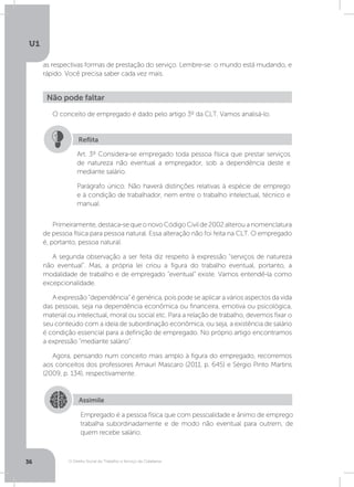 O Direito Social do Trabalho a Serviço da Cidadania
U1
36
as respectivas formas de prestação do serviço. Lembre-se: o mundo está mudando, e
rápido. Você precisa saber cada vez mais.
Primeiramente,destaca-sequeonovoCódigoCivilde2002alterouanomenclatura
de pessoa física para pessoa natural. Essa alteração não foi feita na CLT. O empregado
é, portanto, pessoa natural.
A segunda observação a ser feita diz respeito à expressão “serviços de natureza
não eventual”. Mas, a própria lei criou a figura do trabalho eventual, portanto, a
modalidade de trabalho e de empregado “eventual” existe. Vamos entendê-la como
excepcionalidade.
A expressão “dependência” é genérica, pois pode se aplicar a vários aspectos da vida
das pessoas, seja na dependência econômica ou financeira, emotiva ou psicológica,
material ou intelectual, moral ou social etc. Para a relação de trabalho, devemos fixar o
seu conteúdo com a ideia de subordinação econômica, ou seja, a existência de salário
é condição essencial para a definição de empregado. No próprio artigo encontramos
a expressão “mediante salário”.
Agora, pensando num conceito mais amplo à figura do empregado, recorremos
aos conceitos dos professores Amauri Mascaro (2011, p. 645) e Sérgio Pinto Martins
(2009, p. 134), respectivamente.
O conceito de empregado é dado pelo artigo 3º da CLT. Vamos analisá-lo.
Não pode faltar
Art. 3º Considera-se empregado toda pessoa física que prestar serviços
de natureza não eventual a empregador, sob a dependência deste e
mediante salário.
Parágrafo único. Não haverá distinções relativas à espécie de emprego
e à condição de trabalhador, nem entre o trabalho intelectual, técnico e
manual.
Reflita
Assimile
Empregado é a pessoa física que com pessoalidade e ânimo de emprego
trabalha subordinadamente e de modo não eventual para outrem, de
quem recebe salário.
 