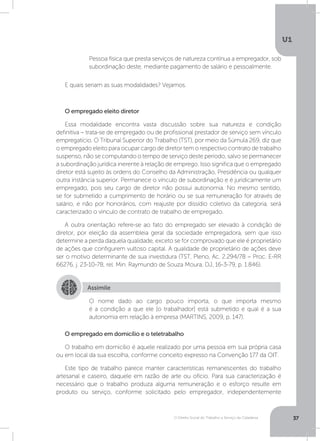 O Direito Social do Trabalho a Serviço da Cidadania
U1
37
O empregado em domicílio e o teletrabalho
O trabalho em domicílio é aquele realizado por uma pessoa em sua própria casa
ou em local da sua escolha, conforme conceito expresso na Convenção 177 da OIT.
Este tipo de trabalho parece manter características remanescentes do trabalho
artesanal e caseiro, daquele em razão de arte ou ofício. Para sua caracterização é
necessário que o trabalho produza alguma remuneração e o esforço resulte em
produto ou serviço, conforme solicitado pelo empregador, independentemente
E quais seriam as suas modalidades? Vejamos.
O empregado eleito diretor
Essa modalidade encontra vasta discussão sobre sua natureza e condição
definitiva – trata-se de empregado ou de profissional prestador de serviço sem vínculo
empregatício. O Tribunal Superior do Trabalho (TST), por meio da Súmula 269, diz que
o empregado eleito para ocupar cargo de diretor tem o respectivo contrato de trabalho
suspenso, não se computando o tempo de serviço deste período, salvo se permanecer
a subordinação jurídica inerente à relação de emprego. Isso significa que o empregado
diretor está sujeito às ordens do Conselho da Administração, Presidência ou qualquer
outra instância superior. Permanece o vínculo de subordinação e é juridicamente um
empregado, pois seu cargo de diretor não possui autonomia. No mesmo sentido,
se for submetido a cumprimento de horário ou se sua remuneração for através de
salário, e não por honorários, com reajuste por dissídio coletivo da categoria, será
caracterizado o vínculo de contrato de trabalho de empregado.
A outra orientação refere-se ao fato do empregado ser elevado à condição de
diretor, por eleição da assembleia geral da sociedade empregadora, sem que isso
determine a perda daquela qualidade, exceto se for comprovado que ele é proprietário
de ações que configurem vultoso capital. A qualidade de proprietário de ações deve
ser o motivo determinante de sua investidura (TST, Pleno, Ac. 2.294/78 – Proc. E-RR
66276, j. 23-10-78, rel. Min. Raymundo de Souza Moura, DJ, 16-3-79, p. 1.846).
Pessoa física que presta serviços de natureza contínua a empregador, sob
subordinação deste, mediante pagamento de salário e pessoalmente.
Assimile
O nome dado ao cargo pouco importa, o que importa mesmo
é a condição a que ele [o trabalhador] está submetido e qual é a sua
autonomia em relação à empresa (MARTINS, 2009, p. 147).
 
