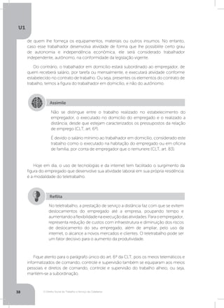 O Direito Social do Trabalho a Serviço da Cidadania
U1
38
de quem lhe forneça os equipamentos, materiais ou outros insumos. No entanto,
caso esse trabalhador desenvolva atividade de forma que lhe possibilite certo grau
de autonomia e independência econômica, ele será considerado trabalhador
independente, autônomo, na conformidade da legislação vigente.
Do contrário, o trabalhador em domicílio estará subordinado ao empregador, de
quem receberá salário, por tarefa ou mensalmente, e executará atividade conforme
estabelecido no contrato de trabalho. Ou seja, presentes os elementos do contrato de
trabalho, temos a figura do trabalhador em domicílio, e não do autônomo.
Hoje em dia, o uso de tecnologias e da internet tem facilitado o surgimento da
figura do empregado que desenvolve sua atividade laboral em sua própria residência:
é a modalidade do teletrabalho.
Fique atento para o parágrafo único do art. 6º da CLT, pois os meios telemáticos e
informatizados de comando, controle e supervisão também se equiparam aos meios
pessoais e diretos de comando, controle e supervisão do trabalho alheio, ou seja,
mantém-se a subordinação.
Assimile
Não se distingue entre o trabalho realizado no estabelecimento do
empregador, o executado no domicílio do empregado e o realizado a
distância, desde que estejam caracterizados os pressupostos da relação
de emprego (CLT, art. 6º).
É devido o salário mínimo ao trabalhador em domicílio, considerado este
trabalho como o executado na habitação do empregado ou em oficina
de família, por conta de empregador que o remunere (CLT, art. 83).
No teletrabalho, a prestação de serviço a distância faz com que se evitem
deslocamentos do empregado até a empresa, poupando tempo e
aumentandoaflexibilidadenaexecuçãodasatividades.Paraoempregador,
representa redução de custos com infraestrutura e diminuição dos riscos
de deslocamento do seu empregado, além de ampliar, pelo uso da
internet, o alcance a novos mercados e clientes. O teletrabalho pode ser
um fator decisivo para o aumento da produtividade.
Reflita
 