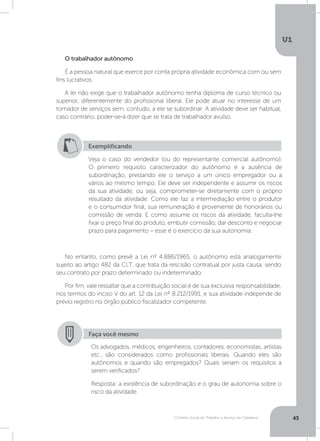 O Direito Social do Trabalho a Serviço da Cidadania
U1
43
No entanto, como prevê a Lei nº 4.886/1965, o autônomo está analogamente
sujeito ao artigo 482 da CLT, que trata da rescisão contratual por justa causa, sendo
seu contrato por prazo determinado ou indeterminado.
Por fim, vale ressaltar que a contribuição social é de sua exclusiva responsabilidade,
nos termos do inciso V do art. 12 da Lei nº 8.212/1991, e sua atividade independe de
prévio registro no órgão público fiscalizador competente.
O trabalhador autônomo
É a pessoa natural que exerce por conta própria atividade econômica com ou sem
fins lucrativos.
A lei não exige que o trabalhador autônomo tenha diploma de curso técnico ou
superior, diferentemente do profissional liberal. Ele pode atuar no interesse de um
tomador de serviços sem, contudo, a ele se subordinar. A atividade deve ser habitual,
caso contrário, poder-se-á dizer que se trata de trabalhador avulso.
Exemplificando
Veja o caso do vendedor (ou do representante comercial autônomo).
O primeiro requisito caracterizador do autônomo é a ausência de
subordinação, prestando ele o serviço a um único empregador ou a
vários ao mesmo tempo. Ele deve ser independente e assumir os riscos
da sua atividade, ou seja, comprometer-se diretamente com o próprio
resultado da atividade. Como ele faz a intermediação entre o produtor
e o consumidor final, sua remuneração é proveniente de honorários ou
comissão de venda. E como assume os riscos da atividade, faculta-lhe
fixar o preço final do produto, embutir comissão, dar desconto e negociar
prazo para pagamento – esse é o exercício da sua autonomia.
Faça você mesmo
Os advogados, médicos, engenheiros, contadores, economistas, artistas
etc., são considerados como profissionais liberais. Quando eles são
autônomos e quando são empregados? Quais seriam os requisitos a
serem verificados?
Resposta: a existência de subordinação e o grau de autonomia sobre o
risco da atividade.
 