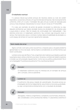 O Direito Social do Trabalho a Serviço da Cidadania
U1
44
O trabalhador eventual
É a pessoa natural que presta serviços de natureza urbana ou rural, de caráter
esporádico,ocasionaloufortuito,emqueháintervalostemporais,nãonecessariamente
uniformes, entre um e outro. A atividade não gera vínculo e pode ser realizada para
uma ou mais empresas. Está prevista no inciso V do art. 12 da Lei nº 9.212/1991.
É o caso, por exemplo, do pintor de parede, encanador ou eletricista, ou seja,
daquele profissional que realiza atividade diversa da atividade-fim da empresa para
a qual presta o serviço. Não há relação de continuidade nem habitualidade – fato
distintivo entre ele e o trabalhador autônomo. Seu contrato vige enquanto durar o
serviço. Na maioria dos casos o contrato é verbal, dada a fungibilidade da atividade e o
curto espaço de tempo em que ela é geralmente realizada.
Agora convido você para juntos buscarmos a resposta para a situação-problema
apresentada no início da seção. Vamos fazê-lo considerando os conhecimentos que
foram construídos.
Lembre-se do caso de Marco Túlio, engenheiro de materiais que trabalha a partir de
sua própria casa e utiliza a internet a seu favor. Ele possui contrato de trabalho expresso
e recebe sua remuneração regularmente. Como isso se justifica juridicamente? Ele é
um empregado? É profissional autônomo? Ou é profissional liberal?
Sem medo de errar
Atenção!
Atenção!
O trabalhador autônomo atua no interesse de um tomador de serviços
sem, contudo, a ele se subordinar.
Advogados, médicos, engenheiros, contadores, economistas, artistas etc.,
são considerados como profissionais liberais. A característica distintiva é
O autônomo não possui relação de subordinação. Ele presta serviço ao
empregador de forma independente, assumindo os riscos da sua atividade,
ou seja, compromete-se diretamente com o resultado da atividade.
Lembre-se
 