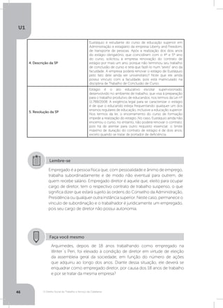 O Direito Social do Trabalho a Serviço da Cidadania
U1
46
4. Descrição da SP
Eustáquio é estudante do curso de educação superior em
Administração e estagiário da empresa Liberty and Freedom,
de transporte de pessoas. Após a realização dos dois anos
do estágio obrigatório, que coincidiram com o 4º e 5º ano
do curso, solicitou à empresa renovação do contrato de
estágio por mais um ano, porque não terminou seu trabalho
de conclusão de curso e terá que fazê-lo num “sexto” ano da
faculdade. A empresa poderá renovar o estágio de Eustáquio
pelo fato dele ainda ser universitário? Note que ele ainda
possui vínculo com a faculdade, pois está matriculado na
disciplina de Trabalho de Conclusão de Curso.
5. Resolução da SP
Estágio é o ato educativo escolar supervisionado,
desenvolvido no ambiente de trabalho, que visa à preparação
para o trabalho produtivo de educandos, nos termos da Lei nº
11.788/2008. A exigência legal para se caracterizar o estágio
é de que o educando esteja frequentando qualquer um dos
ensinos regulares de educação, inclusive a educação superior.
Nos termos da lei, o encerramento do curso de formação
impede a realização do estágio. No caso, Eustáquio ainda não
encerrou o curso, no entanto, não poderá renovar o contrato,
pois há de atentar para outro requisito essencial: o limite
máximo de duração do contrato de estágio é de dois anos,
exceto quando se tratar de portador de deficiência.
Empregado é a pessoa física que, com pessoalidade e ânimo de emprego,
trabalha subordinadamente e de modo não eventual para outrem, de
quem recebe salário. Empregado diretor é aquele que, eleito para ocupar
cargo de diretor, tem o respectivo contrato de trabalho suspenso, o que
significa dizer que estará sujeito às ordens do Conselho da Administração,
Presidência ou qualquer outra instância superior. Neste caso, permanece o
vínculo de subordinação e o trabalhador é juridicamente um empregado,
pois seu cargo de diretor não possui autonomia.
Lembre-se
Faça você mesmo
Arquimedes, depois de 18 anos trabalhando como empregado na
Writer´s Pen, foi elevado à condição de diretor em virtude de eleição
da assembleia geral da sociedade, em função do número de ações
que adquiriu ao longo dos anos. Diante dessa situação, ele deverá se
enquadrar como empregado diretor, por causa dos 18 anos de trabalho
e por se tratar da mesma empresa?
 