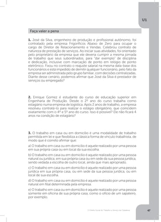O Direito Social do Trabalho a Serviço da Cidadania
U1
47
Faça valer a pena
1. José da Silva, engenheiro de produção e profissional autônomo, foi
contratado pela empresa Frigoríficos Abaixo de Zero para ocupar o
cargo de Diretor de Relacionamento e Vendas. Celebrou contrato de
natureza de prestação de serviços. Ao iniciar suas atividades, foi orientado
pelo proprietário da empresa que ele deveria cumprir a mesma jornada
de trabalho que seus subordinados, para “dar exemplo” de disciplina
e dedicação, inclusive com marcação de ponto em relógio de ponto
eletrônico. Fixou no contrato o reajuste salarial na mesma data-base dos
funcionários e está impedido de demitir qualquer funcionário, pelo fato da
empresa ser administrada pelo grupo familiar, com decisões centralizadas.
Diante desse cenário, podemos afirmar que José da Silva é prestador de
serviços ou empregado?
2. Enrique Gomez é estudante do curso de educação superior em
Engenharia de Produção. Desde o 2º ano do curso trabalha como
estagiário numa empresa de logística. Após 2 anos de trabalho, a empresa
resolveu contratá-lo para realizar o estágio obrigatório, que coincidem
exatamente com o 4º e 5º ano do curso. Isso é possível? Ele não ficará 4
anos na condição de estagiário?
3. O trabalho em casa ou em domicílio é uma modalidade de trabalho
permitida em lei e que flexibiliza a clássica forma de vínculo trabalhista, de
modo que é correto afirmar que:
a) O trabalho em casa ou em domicílio é aquele realizado por uma pessoa
em sua própria casa ou em local da sua escolha.
b) O trabalho em casa ou em domicílio é aquele realizado por uma pessoa
natural ou jurídica, em sua própria casa ou em sede da sua pessoa jurídica,
sendo vedada a escolha de outro local, ainda que mais apropriado.
c) O trabalho em casa ou em domicílio é aquele realizado por uma pessoa
jurídica em sua própria casa, ou em sede da sua pessoa jurídica, ou em
local de sua escolha.
d) O trabalho em casa ou em domicílio é aquele realizado por uma pessoa
natural em filial determinada pela empresa.
e) O trabalho em casa ou em domicílio é aquele realizado por uma pessoa
somente em oficina de sua própria casa, como o ofício de um sapateiro,
por exemplo.
 