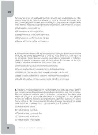 O Direito Social do Trabalho a Serviço da Cidadania
U1
48
4. Segundo a lei, o trabalhador avulso é aquele que, sindicalizado ou não,
presta serviços de natureza urbana ou rural a diversas empresas, sem
vínculo empregatício e com a intermediação obrigatória de um gestor de
mão de obra. Nesse caso, podem ser considerados trabalhadores avulsos:
a) Advogados e contadores.
b) Estivadores e peritos judiciais.
c) Engenheiros e produtores agrícolas.
d) Portuários e conferentes de cargas.
e) Ensacadores de café e vendedores.
5. O trabalhador eventual é aquele que presta serviços de natureza urbana
ou rural, de forma descontínua, a uma ou mais empresas, sem relação
de emprego. Desempenha serviços esporádicos, ocasionais e fortuitos,
podendo prestar o serviço a um só ou a vários tomadores de serviço.
Sobre o trabalhador eventual é incorreto dizer que:
a) O trabalhador avulso deve ser pessoa natural.
b) Seu trabalho não tem característica de habitualidade.
c) O contrato de trabalho será sempre formal e por escrito.
d) Não se confunde com o trabalho intermitente ou sazonal.
e) Poderá trabalhar concomitantemente para três empresas.
6. Roseane Aragão trabalha com Marketing Multinível há 12 anos e obtém
sua remuneração da comissão da venda dos produtos que comercializa.
Ela está bastante satisfeita com o trabalho, porque tem liberdade para
negociar preços e promover descontos e liquidações, faz seu próprio
horário de trabalho, executa maior parte dele a partir de sua casa, no estilo
home office, e não possui relação de subordinação. Considerando essas
características, podemos dizer corretamente que Roseane é:
a) Trabalhadora avulsa.
b) Trabalhadora eventual.
c) Trabalhadora em domicílio.
d) Trabalhadora autônoma.
e) Trabalhadora empregada.
 