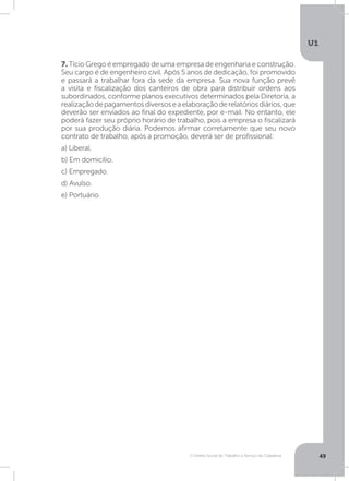 O Direito Social do Trabalho a Serviço da Cidadania
U1
49
7. Tício Grego é empregado de uma empresa de engenharia e construção.
Seu cargo é de engenheiro civil. Após 5 anos de dedicação, foi promovido
e passará a trabalhar fora da sede da empresa. Sua nova função prevê
a visita e fiscalização dos canteiros de obra para distribuir ordens aos
subordinados, conforme planos executivos determinados pela Diretoria, a
realizaçãodepagamentosdiversoseaelaboraçãoderelatóriosdiários,que
deverão ser enviados ao final do expediente, por e-mail. No entanto, ele
poderá fazer seu próprio horário de trabalho, pois a empresa o fiscalizará
por sua produção diária. Podemos afirmar corretamente que seu novo
contrato de trabalho, após a promoção, deverá ser de profissional:
a) Liberal.
b) Em domicílio.
c) Empregado.
d) Avulso.
e) Portuário.
 