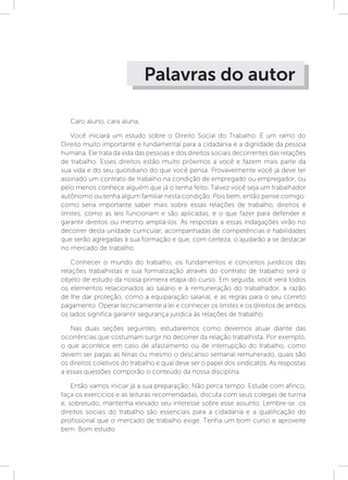 Palavras do autor
Caro aluno, cara aluna,
Você iniciará um estudo sobre o Direito Social do Trabalho. É um ramo do
Direito muito importante e fundamental para a cidadania e a dignidade da pessoa
humana. Ele trata da vida das pessoas e dos direitos sociais decorrentes das relações
de trabalho. Esses direitos estão muito próximos a você e fazem mais parte da
sua vida e do seu quotidiano do que você pensa. Provavelmente você já deve ter
assinado um contrato de trabalho na condição de empregado ou empregador, ou
pelo menos conhece alguém que já o tenha feito. Talvez você seja um trabalhador
autônomo ou tenha algum familiar nesta condição. Pois bem, então pense comigo:
como seria importante saber mais sobre essas relações de trabalho, direitos e
limites, como as leis funcionam e são aplicadas, e o que fazer para defender e
garantir direitos ou mesmo ampliá-los. As respostas a essas indagações virão no
decorrer desta unidade curricular, acompanhadas de competências e habilidades
que serão agregadas à sua formação e que, com certeza, o ajudarão a se destacar
no mercado de trabalho.
Conhecer o mundo do trabalho, os fundamentos e conceitos jurídicos das
relações trabalhistas e sua formalização através do contrato de trabalho será o
objeto de estudo da nossa primeira etapa do curso. Em seguida, você verá todos
os elementos relacionados ao salário e à remuneração do trabalhador, a razão
de lhe dar proteção, como a equiparação salarial, e as regras para o seu correto
pagamento. Operar tecnicamente a lei e conhecer os limites e os direitos de ambos
os lados significa garantir segurança jurídica às relações de trabalho.
Nas duas seções seguintes, estudaremos como devemos atuar diante das
ocorrências que costumam surgir no decorrer da relação trabalhista. Por exemplo,
o que acontece em caso de afastamento ou de interrupção do trabalho, como
devem ser pagas as férias ou mesmo o descanso semanal remunerado, quais são
os direitos coletivos do trabalho e qual deve ser o papel dos sindicatos. As respostas
a essas questões comporão o conteúdo da nossa disciplina.
Então vamos iniciar já a sua preparação; Não perca tempo. Estude com afinco,
faça os exercícios e as leituras recomendadas, discuta com seus colegas de turma
e, sobretudo, mantenha elevado seu interesse sobre esse assunto. Lembre-se: os
direitos sociais do trabalho são essenciais para a cidadania e a qualificação do
profissional que o mercado de trabalho exige. Tenha um bom curso e aproveite
bem. Bom estudo.
 