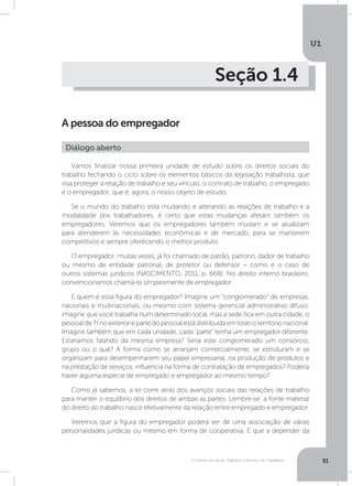 O Direito Social do Trabalho a Serviço da Cidadania
U1
51
Seção 1.4
A pessoa do empregador
Vamos finalizar nossa primeira unidade de estudo sobre os direitos sociais do
trabalho fechando o ciclo sobre os elementos básicos da legislação trabalhista, que
visa proteger a relação de trabalho e seu vínculo, o contrato de trabalho, o empregado
e o empregador, que é, agora, o nosso objeto de estudo.
Se o mundo do trabalho está mudando e alterando as relações de trabalho e a
modalidade dos trabalhadores, é certo que estas mudanças afetam também os
empregadores. Veremos que os empregadores também mudam e se atualizam
para atenderem às necessidades econômicas e de mercado, para se manterem
competitivos e sempre oferecendo o melhor produto.
O empregador, muitas vezes, já foi chamado de patrão, patrono, dador de trabalho
ou mesmo de entidade patronal, de protetor ou defensor – como é o caso de
outros sistemas jurídicos (NASCIMENTO, 2011, p. 668). No direito interno brasileiro,
convencionamos chamá-lo simplesmente de empregador.
E quem é essa figura do empregador? Imagine um “conglomerado” de empresas,
nacionais e multinacionais, ou mesmo com sistema gerencial administrativo difuso:
imagine que você trabalha num determinado local, mas a sede fica em outra cidade, o
pessoaldeTInoexteriorepartedopessoalestádistribuídaemtodooterritórionacional.
Imagine também que em cada unidade, cada “parte” tenha um empregador diferente.
Estaríamos falando da mesma empresa? Seria este conglomerado um consórcio,
grupo ou o quê? A forma como se arranjam comercialmente, se estruturam e se
organizam para desempenharem seu papel empresarial, na produção de produtos e
na prestação de serviços, influencia na forma de contratação de empregados? Poderia
haver alguma espécie de empregado e empregador ao mesmo tempo?
Como já sabemos, a lei corre atrás dos avanços sociais das relações de trabalho
para manter o equilíbrio dos direitos de ambas as partes. Lembre-se: a fonte material
do direito do trabalho nasce efetivamente da relação entre empregado e empregador.
Veremos que a figura do empregador poderá ser de uma associação de várias
personalidades jurídicas ou mesmo em forma de cooperativa. E que a depender da
Diálogo aberto
 