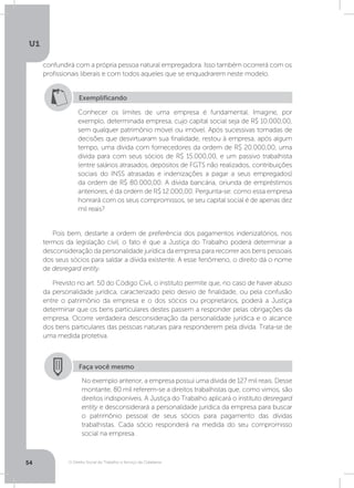 O Direito Social do Trabalho a Serviço da Cidadania
U1
54
confundirá com a própria pessoa natural empregadora. Isso também ocorrerá com os
profissionais liberais e com todos aqueles que se enquadrarem neste modelo.
Pois bem, destarte a ordem de preferência dos pagamentos indenizatórios, nos
termos da legislação civil, o fato é que a Justiça do Trabalho poderá determinar a
desconsideração da personalidade jurídica da empresa para recorrer aos bens pessoais
dos seus sócios para saldar a dívida existente. A esse fenômeno, o direito dá o nome
de desregard entity.
Previsto no art. 50 do Código Civil, o instituto permite que, no caso de haver abuso
da personalidade jurídica, caracterizado pelo desvio de finalidade, ou pela confusão
entre o patrimônio da empresa e o dos sócios ou proprietários, poderá a Justiça
determinar que os bens particulares destes passem a responder pelas obrigações da
empresa. Ocorre verdadeira desconsideração da personalidade jurídica e o alcance
dos bens particulares das pessoas naturais para responderem pela dívida. Trata-se de
uma medida protetiva.
Exemplificando
Conhecer os limites de uma empresa é fundamental. Imagine, por
exemplo, determinada empresa, cujo capital social seja de R$ 10.000,00,
sem qualquer patrimônio móvel ou imóvel. Após sucessivas tomadas de
decisões que desvirtuaram sua finalidade, restou à empresa, após algum
tempo, uma dívida com fornecedores da ordem de R$ 20.000,00, uma
dívida para com seus sócios de R$ 15.000,00, e um passivo trabalhista
(entre salários atrasados, depósitos de FGTS não realizados, contribuições
sociais do INSS atrasadas e indenizações a pagar a seus empregados)
da ordem de R$ 80.000,00. A dívida bancária, oriunda de empréstimos
anteriores, é da ordem de R$ 12.000,00. Pergunta-se: como essa empresa
honrará com os seus compromissos, se seu capital social é de apenas dez
mil reais?
Faça você mesmo
No exemplo anterior, a empresa possui uma dívida de 127 mil reais. Desse
montante, 80 mil referem-se a direitos trabalhistas que, como vimos, são
direitos indisponíveis. A Justiça do Trabalho aplicará o instituto desregard
entity e desconsiderará a personalidade jurídica da empresa para buscar
o patrimônio pessoal de seus sócios para pagamento das dívidas
trabalhistas. Cada sócio responderá na medida do seu compromisso
social na empresa.
 