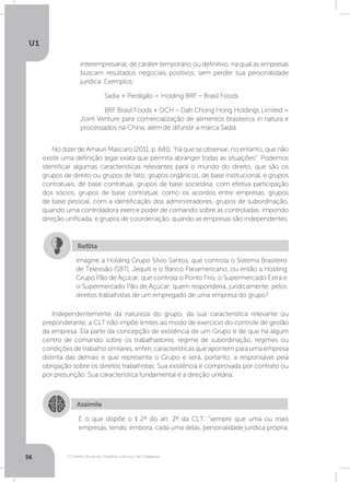 O Direito Social do Trabalho a Serviço da Cidadania
U1
56
interempresarial, de caráter temporário ou definitivo, na qual as empresas
buscam resultados negociais positivos, sem perder sua personalidade
jurídica. Exemplos:
	 Sadia + Perdigão = Holding BRF – Brasil Foods.
	 BRF Brasil Foods + DCH – Dah Chong Hong Holdings Limited =
Joint Venture para comercialização de alimentos brasileiros in natura e
processados na China, além de difundir a marca Sadia.
No dizer de Amauri Mascaro (2011, p. 681), “há que se observar, no entanto, que não
existe uma definição legal exata que permita abranger todas as situações”. Podemos
identificar algumas características relevantes para o mundo do direito, que são os
grupos de direito ou grupos de fato; grupos orgânicos, de base institucional, e grupos
contratuais, de base contratual, grupos de base societária, com efetiva participação
dos sócios, grupos de base contratual, como os acordos entre empresas, grupos
de base pessoal, com a identificação dos administradores, grupos de subordinação,
quando uma controladora exerce poder de comando sobre as controladas, impondo
direção unificada, e grupos de coordenação, quando as empresas são independentes.
Independentemente da natureza do grupo, da sua característica relevante ou
preponderante, a CLT não impõe limites ao modo de exercício do controle de gestão
da empresa. Ela parte da concepção de existência de um Grupo e de que há algum
centro de comando sobre os trabalhadores, regime de subordinação, regimes ou
condições de trabalho similares, enfim, características que apontem para uma empresa
distinta das demais e que representa o Grupo e será, portanto, a responsável pela
obrigação sobre os direitos trabalhistas. Sua existência é comprovada por contrato ou
por presunção. Sua característica fundamental é a direção unitária.
Imagine a Holding Grupo Silvio Santos, que controla o Sistema Brasileiro
de Televisão (SBT), Jequiti e o Banco Panamericano, ou então a Holding
Grupo Pão de Açúcar, que controla o Ponto Frio, o Supermercado Extra e
o Supermercado Pão de Açúcar: quem responderia, juridicamente, pelos
direitos trabalhistas de um empregado de uma empresa do grupo?
Reflita
Assimile
É o que dispõe o § 2º do art. 2º da CLT: “sempre que uma ou mais
empresas, tendo, embora, cada uma delas, personalidade jurídica própria,
 