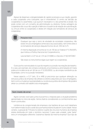 O Direito Social do Trabalho a Serviço da Cidadania
U1
58
Apesar de dispensar a obrigatoriedade de capital social para a sua criação, garante
a cada cooperado uma cota-parte, que é intransferível. O centro de decisão da
cooperativa é a assembleia, cujo quorum necessário é o dos presentes à sessão. Ela
pode contar com um conselho de administração ou diretoria. Outras vantagens da
cooperativa são a sua não sujeição à falência e a ausência de relação de subordinação
ou vínculo entre os cooperados e destes em relação aos tomadores de serviços da
cooperativa.
Outropontoaserestudadoéoquedizrespeitoàsucessãonasrelaçõesdetrabalho.
É o caso, por exemplo, de compra e venda de uma empresa ou arrematação em hasta
pública (e incidência do art. 60 da Lei nº 11.101/2005), ou de simples transferência de
titularidade, como na sucessão hereditária.
Nesse aspecto, a CLT (arts. 10 e 448) já preconiza que qualquer alteração na
estrutura jurídica da empresa não afetará os direitos adquiridos por seus empregados,
bem como a mudança na propriedade ou na estrutura jurídica da empresa não poderá
afetar os contratos de trabalho dos empregados.
Qualquer que seja o ramo de atividade da sociedade cooperativa, não
existe vínculo empregatício entre ela e seus associados, nem entre estes e
os tomadores de serviços daquela (§ único do art. 442 da CLT).
A mesma disposição encontra-se no art. 90 da Lei Federal nº 5.764/1971,
que instituiu a Política Nacional do Cooperativismo.
Leia também o § 2º do art. 174 da CF/1988 e o Decreto nº 60.597/1967.
São esses os instrumentos legais que regem as cooperativas.
Pesquise mais
Agora convido você para juntos buscarmos a resposta para a situação-problema
apresentada no início da seção. Vamos fazê-lo considerando os conhecimentos que
foram construídos.
Lembre-se do conglomerado de empresas e da hipótese de que você trabalharia
num determinado local e a sede da sua empresa estaria situada em outra cidade. Nesse
cenário, o pessoal de TI ficaria no exterior e parte dos recursos humanos da empresa
estaria distribuída em todo o território nacional. E para cada unidade, cada “parte”
teria um empregador diferente. Estaríamos falando da mesma empresa? Que tipo de
Sem medo de errar
 