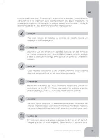 O Direito Social do Trabalho a Serviço da Cidadania
U1
59
conglomerado seria esse? A forma como as empresas se arranjam comercialmente,
estruturam-se e se organizam para desempenharem seu papel empresarial, na
produção de produtos e na prestação de serviços, influencia na forma de contratação
de empregados de modo a determinar diferentes empregadores?
Atenção!
Atenção!
Atenção!
Para cada relação de trabalho ou contrato de trabalho haverá um
empregado e um empregador.
Cada empresa corresponde a uma unidade autônoma. O que significa
dizer que a atividade-fim é por ela suportada e perseguida.
Há várias figuras de grupos no mundo empresarial que, na verdade, são
arranjos empresariais que visam exclusivamente ao mundo dos negócios,
à ampliação da possibilidade de lucro e à redução dos custos operacionais.
Segundo a CLT, será empregador a pessoa pública ou privada, individual
oucoletiva,queassumeosriscosdaatividadeeconômica,admite,assalaria
e dirige a prestação do serviço. Deve possuir um centro ou unidade de
decisões.
Mesmo em se tratando de Grupo Empresarial haverá uma unidade ou
centralidade de direção econômica, que poderá ser atribuída a apenas
uma única pessoa jurídica ou a um conjunto de pessoas jurídicas.
Em todo caso, dever-se-á aplicar o disposto no § 2º do art. 2º da CLT:
“sempre que uma ou mais empresas, tendo, embora, cada uma delas,
Lembre-se
Lembre-se
Lembre-se
 