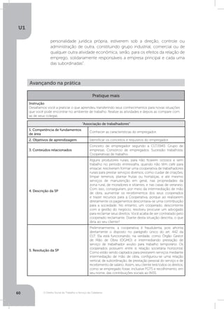 O Direito Social do Trabalho a Serviço da Cidadania
U1
60
personalidade jurídica própria, estiverem sob a direção, controle ou
administração de outra, constituindo grupo industrial, comercial ou de
qualquer outra atividade econômica, serão, para os efeitos da relação de
emprego, solidariamente responsáveis a empresa principal e cada uma
das subordinadas”.
Avançando na prática
Pratique mais
Instrução
Desafiamos você a praticar o que aprendeu transferindo seus conhecimentos para novas situações
que você pode encontrar no ambiente de trabalho. Realize as atividades e depois as compare com
as de seus colegas.
“Associação de trabalhadores”
1. Competência de fundamentos
de área
Conhecer as características do empregador.
2. Objetivos de aprendizagem Identificar os conceitos e requisitos do empregador.
3. Conteúdos relacionados
Conceito de empregador segundo a CLT/1943. Grupo de
empresas. Consórcio de empregados. Sucessão trabalhista.
Cooperativas de trabalho.
4. Descrição da SP
Alguns produtores rurais, para não ficarem ociosos e sem
trabalho no período entressafra, quando não têm café para
ensacar, resolveram formar uma cooperativa de trabalhadores
rurais para prestar serviços diversos, como cuidar de criações,
limpar terrenos, plantar frutas ou hortaliças, e até mesmo
serviços de manutenção em geral, nas propriedades da
zona rural, de moradores e sitiantes, e nas casas de veraneio.
Com isso, conseguiram, por meio da intermediação de mão
de obra, aumentar os recebimentos dos seus cooperados
e trazer recursos para a Cooperativa, porque ao realizarem
diretamente os pagamentos descontava-se uma contribuição
para a sociedade. No entanto, um cooperado, descontente
com a gestão do negócio, resolveu procurar um advogado
para reclamar seus direitos. Você acaba de ser contratado pelo
cooperado reclamante. Diante desta situação descrita, o que
diria ao seu cliente?
5. Resolução da SP
Preliminarmente, a cooperativa é fraudulenta, pois afronta
diretamente o disposto no parágrafo único do art. 442 da
CLT. Ela está funcionando, na verdade, como Órgão Gestor
de Mão de Obra (OGMO) e intermediando prestação de
serviço de trabalhador avulso para trabalho temporário. Os
cooperados possuem entre si relação societária horizontal.
Como estão sendo captados para prestarem serviços mediante
intermediação de mão de obra, configurou-se uma relação
vertical, de subordinação, de prestação pessoal do serviço e de
recebimento de salário. Assim, seu cliente terá todos os direitos,
como se empregado fosse, inclusive FGTS e recolhimento, em
seu nome, das contribuições sociais ao INSS.
 