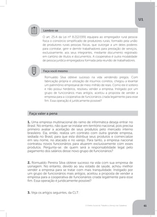 O Direito Social do Trabalho a Serviço da Cidadania
U1
61
O art. 25-A da Lei nº 8.212/1991 equipara ao empregador rural pessoa
física o consórcio simplificado de produtores rurais, formado pela união
de produtores rurais pessoas físicas, que outorgar a um deles poderes
para contratar, gerir e demitir trabalhadores para prestação de serviços,
exclusivamente, aos seus integrantes, mediante documento registrado
em cartório de títulos e documentos. A cooperativa é outra modalidade
de pessoa jurídica empregadora formada pela reunião de trabalhadores.
Lembre-se
Faça você mesmo
Romualdo Silva obteve sucesso na vida vendendo pregos. Com
fabricação própria e utilização de insumos corretos, chegou a levantar
um patrimônio empresarial de meio milhão de reais. Como ele é solteiro
e não possui herdeiros, resolveu vender a empresa. Instigado por um
grupo de funcionários mais antigos, aceitou a proposta de vender a
empresa para a cooperativa de funcionários criada legalmente para esse
fim. Essa operação é juridicamente possível?
Faça valer a pena
1. Uma empresa multinacional do ramo de informática deseja entrar no
Brasil. No entanto, não quer se instalar em território nacional, pois precisa
primeiro avaliar a aceitação de seus produtos pelo mercado interno
brasileiro. Ela, então, realiza um contrato com outra grande empresa,
sediada no Brasil, para que esta distribua seus produtos e comercialize
em seu nome, no atacado e no varejo. Para tanto, a empresa nacional
contratou novos funcionários para atuarem exclusivamente com esses
produtos. Pergunta-se: de quem será a responsabilidade legal pelo
pagamento dos salários desse novo grupo de funcionários?
2. Romualdo Pereira Silva obteve sucesso na vida com sua empresa de
usinagem. No entanto, devido ao seu estado de saúde, achou melhor
vender a empresa para se tratar com mais tranquilidade. Instigado por
um grupo de funcionários mais antigos, aceitou a proposta de vender a
empresa para a cooperativa de funcionários criada legalmente para esse
fim. Essa operação é juridicamente possível?
3. Veja os artigos seguintes, da CLT:
 