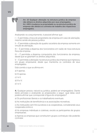 O Direito Social do Trabalho a Serviço da Cidadania
U1
62
4. Qualquer pessoa, natural ou jurídica, poderá ser empregadora. Diante
deste princípio e analisando as proposições a seguir, qual delas você
poderia afirmar que corresponde à figura do empregador?
a) Os profissionais liberais e os trabalhadores eventuais.
b) As instituições de beneficência e as associações recreativas.
c) As instituições sem fins lucrativos e as cooperativas, considerando seus
cooperados entre si.
d) As empresas individuais e coletivas, exceto as participantes de grupos
empresariais.
e) Apenas as empresas que constituírem grupos contratuais não poderão
contratar.
Art. 10 Qualquer alteração na estrutura jurídica da empresa
não afetará os direitos adquiridos por seus empregados.
Art. 448 A mudança na propriedade ou na estrutura jurídica da
empresa não afetará os contratos de trabalho dos respectivos
empregados.
Analisando-os conjuntamente, é possível afirmar que:
I – É permitida a troca do proprietário da empresa em caso de alienação,
mesmo sendo ele pessoa jurídica.
II – É permitida a alteração do quadro societário da empresa somente em
virtude de alienação.
III – É permitida a dispensa dos funcionários em razão de nova estrutura
física da empresa.
IV – É permitida a dispensa compulsória dos funcionários da empresa,
desde que se garantam os direitos adquiridos.
V – É permitida a alteração na estrutura jurídica da empresa que ingressou
em grupo empresarial, desde que mantenha os contratos de seus
empregados.
Está correto o que se afirma em:
a) II apenas.
b) IV apenas.
c) I e II.
d) III e V.
e) I e V.
 
