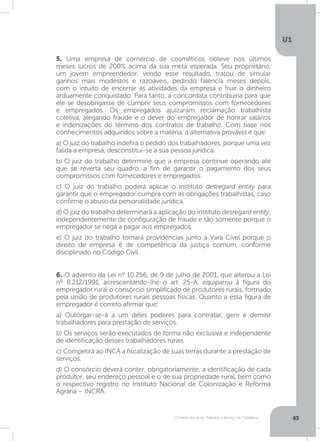 O Direito Social do Trabalho a Serviço da Cidadania
U1
63
5. Uma empresa de comércio de cosméticos obteve nos últimos
meses lucros de 200% acima da sua meta esperada. Seu proprietário,
um jovem empreendedor, vendo esse resultado, tratou de simular
ganhos mais modestos e razoáveis, pedindo falência meses depois,
com o intuito de encerrar as atividades da empresa e fruir o dinheiro
arduamente conquistado. Para tanto, a concordata contribuiria para que
ele se desobrigasse de cumprir seus compromissos com fornecedores
e empregados. Os empregados ajuizaram reclamação trabalhista
coletiva, alegando fraude e o dever do empregador de honrar salários
e indenizações do término dos contratos de trabalho. Com base nos
conhecimentos adquiridos sobre a matéria, a alternativa provável é que:
a) O juiz do trabalho indefira o pedido dos trabalhadores, porque uma vez
falida a empresa, desconstitui-se a sua pessoa jurídica.
b) O juiz do trabalho determine que a empresa continue operando até
que se reverta seu quadro, a fim de garantir o pagamento dos seus
compromissos com fornecedores e empregados.
c) O juiz do trabalho poderá aplicar o instituto desregard entity para
garantir que o empregador cumpra com as obrigações trabalhistas, caso
confirme o abuso da personalidade jurídica.
d) O juiz do trabalho determinará a aplicação do instituto desregard entity,
independentemente de configuração de fraude e tão somente porque o
empregador se nega a pagar aos empregados.
e) O juiz do trabalho tomará providências junto à Vara Cível porque o
direito de empresa é de competência da justiça comum, conforme
disciplinado no Código Civil.
6. O advento da Lei nº 10.256, de 9 de julho de 2001, que alterou a Lei
nº 8.212/1991, acrescentando-lhe o art. 25-A, equiparou à figura do
empregador rural o consórcio simplificado de produtores rurais, formado
pela união de produtores rurais pessoas físicas. Quanto a essa figura de
empregador é correto afirmar que:
a) Outorgar-se-á a um deles poderes para contratar, gerir e demitir
trabalhadores para prestação de serviços.
b) Os serviços serão executados de forma não exclusiva e independente
de identificação desses trabalhadores rurais.
c) Competirá ao INCA a fiscalização de suas terras durante a prestação de
serviços.
d) O consórcio deverá conter, obrigatoriamente, a identificação de cada
produtor, seu endereço pessoal e o de sua propriedade rural, bem como
o respectivo registro no Instituto Nacional de Colonização e Reforma
Agrária – INCRA.
 