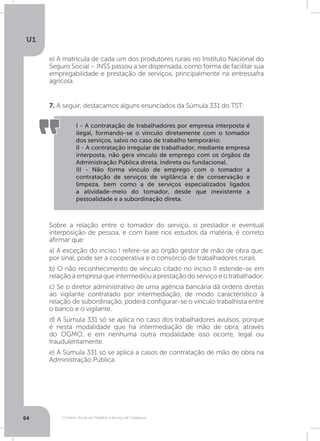 O Direito Social do Trabalho a Serviço da Cidadania
U1
64
7. A seguir, destacamos alguns enunciados da Súmula 331 do TST:
e) A matrícula de cada um dos produtores rurais no Instituto Nacional do
Seguro Social – INSS passou a ser dispensada, como forma de facilitar sua
empregabilidade e prestação de serviços, principalmente na entressafra
agrícola.
I - A contratação de trabalhadores por empresa interposta é
ilegal, formando-se o vínculo diretamente com o tomador
dos serviços, salvo no caso de trabalho temporário.
II - A contratação irregular de trabalhador, mediante empresa
interposta, não gera vínculo de emprego com os órgãos da
Administração Pública direta, indireta ou fundacional.
III - Não forma vínculo de emprego com o tomador a
contratação de serviços de vigilância e de conservação e
limpeza, bem como a de serviços especializados ligados
a atividade-meio do tomador, desde que inexistente a
pessoalidade e a subordinação direta.
Sobre a relação entre o tomador do serviço, o prestador e eventual
interposição de pessoa, e com base nos estudos da matéria, é correto
afirmar que:
a) A exceção do inciso I refere-se ao órgão gestor de mão de obra que,
por sinal, pode ser a cooperativa e o consórcio de trabalhadores rurais.
b) O não reconhecimento de vínculo citado no inciso II estende-se em
relação à empresa que intermediou a prestação do serviço e o trabalhador.
c) Se o diretor administrativo de uma agência bancária dá ordens diretas
ao vigilante contratado por intermediação, de modo característico à
relação de subordinação, poderá configurar-se o vínculo trabalhista entre
o banco e o vigilante.
d) A Súmula 331 só se aplica no caso dos trabalhadores avulsos, porque
é nesta modalidade que há intermediação de mão de obra, através
do OGMO, e em nenhuma outra modalidade isso ocorre, legal ou
fraudulentamente.
e) A Súmula 331 só se aplica a casos de contratação de mão de obra na
Administração Pública.
 