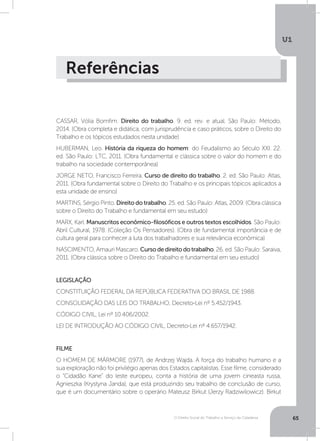 O Direito Social do Trabalho a Serviço da Cidadania
U1
65
Referências
CASSAR, Vólia Bomfim. Direito do trabalho. 9. ed. rev. e atual. São Paulo: Método,
2014. (Obra completa e didática, com jurisprudência e caso práticos, sobre o Direito do
Trabalho e os tópicos estudados nesta unidade)
HUBERMAN, Leo. História da riqueza do homem: do Feudalismo ao Século XXI. 22.
ed. São Paulo: LTC, 2011. (Obra fundamental e clássica sobre o valor do homem e do
trabalho na sociedade contemporânea)
JORGE NETO, Francisco Ferreira. Curso de direito do trabalho. 2. ed. São Paulo: Atlas,
2011. (Obra fundamental sobre o Direito do Trabalho e os principais tópicos aplicados a
esta unidade de ensino)
MARTINS, Sérgio Pinto. Direito do trabalho. 25. ed. São Paulo: Atlas, 2009. (Obra clássica
sobre o Direito do Trabalho e fundamental em seu estudo)
MARX, Karl. Manuscritos econômico-filosóficos e outros textos escolhidos. São Paulo:
Abril Cultural, 1978. (Coleção Os Pensadores). (Obra de fundamental importância e de
cultura geral para conhecer a luta dos trabalhadores e sua relevância econômica)
NASCIMENTO, Amauri Mascaro. Cursodedireitodotrabalho. 26. ed. São Paulo: Saraiva,
2011. (Obra clássica sobre o Direito do Trabalho e fundamental em seu estudo)
LEGISLAÇÃO
CONSTITUIÇÃO FEDERAL DA REPÚBLICA FEDERATIVA DO BRASIL DE 1988.
CONSOLIDAÇÃO DAS LEIS DO TRABALHO, Decreto-Lei nº 5.452/1943.
CÓDIGO CIVIL, Lei nº 10.406/2002.
LEI DE INTRODUÇÃO AO CÓDIGO CIVIL, Decreto-Lei nº 4.657/1942.
FILME
O HOMEM DE MÁRMORE (1977), de Andrzej Wajda. A força do trabalho humano e a
sua exploração não foi privilégio apenas dos Estados capitalistas. Esse filme, considerado
o “Cidadão Kane” do leste europeu, conta a história de uma jovem cineasta russa,
Agnieszka (Krystyna Janda), que está produzindo seu trabalho de conclusão de curso,
que é um documentário sobre o operário Mateusz Birkut (Jerzy Radziwilowicz). Birkut
 