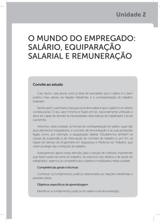 Unidade 2
O MUNDO DO EMPREGADO:
SALÁRIO, EQUIPARAÇÃO
SALARIAL E REMUNERAÇÃO
Caro aluno, cara aluna, você já deve ter percebido que o salário é o bem
jurídico mais valioso da relação trabalhista; é a contraprestação do trabalho
realizado.
Sendoassim,aprimeiracoisaquevocêdevesaberéqueosalárioéumdireito
constitucional. O seu valor mínimo é fixado em lei, nacionalmente unificado e
deve ser capaz de atender às necessidades vitais básicas do trabalhador e às de
sua família.
Veremos, nesta unidade, as formas de contraprestação do salário, quais são
seus elementos integradores, o conceito de remuneração e as suas proteções
legais como, por exemplo, a equiparação salarial. Estudaremos também as
causas de suspensão e de interrupção do contrato de trabalho e, por fim, as
regras do Serviço de Engenharia em Segurança e Medicina do Trabalho, que
visam proteger das condições de trabalho.
Avançaremos agora nossa atenção para o estudo de institutos importantes
que fazem parte da rotina do trabalho, do exercício dos direitos e da saúde do
trabalhador; vejamos as competências e objetivos mobilizados nesta unidade.
Competências gerais e técnicas
Conhecer os fundamentos jurídicos relacionados às relações trabalhistas e
previdenciárias.
Objetivos específicos de aprendizagem
Identificar os fundamentos jurídicos do salário e da remuneração;
Convite ao estudo
 