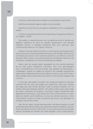 U2
68 O mundo do empregado: salário, equiparação salarial e remuneração
Conhecer os elementos que compõem a remuneração e suas formas;
Identificar as proteções legais ao salário e à remuneração;
Identificar os instrumentos e proteção ao trabalhador, como a equiparação
salarial;
ConheceraimportânciadoServiçodeEngenhariaemSegurançaeMedicina
do Trabalho – SESMT.
Para auxiliar no desenvolvimento das competências acima e atender aos
objetivos específicos do tema em questão, apresentamos uma situação
hipotética próxima à realidade profissional para você aprimorar seus
conhecimentos teóricos com a prática. Vamos lá.
Imagine o caso de Vander dos Santos, um alto executivo da empresa Stone
Rocky,queatuanomercadodepedraspreciosasejoiasrefinadas.Santosiniciou
na empresa aos 18 anos como auxiliar de escritório e, aos 28 anos, tornou-se
executivo pleno, sendo a sua carreira profissional considerada meteórica e de
excelência, considerando os 10 anos de dedicação ao trabalho.
Santos, além de receber salário equiparado aos dos demais executivos
de seu nível, possui smartphone corporativo, carro com quilometragem
livre e combustível por conta da empresa. Suas despesas de alimentação e
hospedagem, quando em viagens de negócios, são custeadas integralmente
pelaempresa,independentedecomprovaçãopornotaoucupomfiscal.Porém,
estes privilégios são exclusivos dele, pois nenhum outro executivo daquele nível
os possui.
E mais, para cada viagem ao exterior, ele recebe da empresa um vale para
compras livres dos itens que desejar que, geralmente, utiliza para compras
de roupas, para estar sempre alinhado, e para os jantares e passeios com os
clientes. Para estas despesas, também, não presta contas, já que utiliza cartão
de crédito corporativo da empresa e sua fatura é paga mensalmente pelo
departamento de finanças, cujos valores nem toma conhecimento. Em troca,
deixa de receber outros benefícios, comuns aos demais executivos, como
cestas básicas mensais, de natal e de páscoa que ficam à sua disposição na
empresa, mas ele não as retira.
Além de seu salário, recebe graciosamente mercadorias (pedras ou joias)
produzidas pela própria empresa, que apresentam pequenos defeitos e por isso
foramexcluídasdocomércio.Alémdisso,éoúnicoexecutivoplenoquerecebe
prêmios semestrais em dinheiro por metas atingidas. Junto a esses prêmios,
 