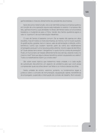 U2
69O mundo do empregado: salário, equiparação salarial e remuneração
ganha bebidas e charutos diretamente dos presidentes da empresa.
Após dois anos nesta função, veio a ser demitido porque a empresa quebrou
em função de uma operação equivocada realizada no exterior. A empresa não
faliu, apenas encerrou suas atividades no Brasil, demitindo todos os funcionários
brasileiros e mudando-se para a China. Vander dos Santos questiona agora o
valor (o “quantum”) da sua indenização trabalhista.
O caso de Santos é bastante comum. Ele se repete não apenas em altos
escalões, mas em todos os níveis da empresa, ao menos, num e noutro quesito.
As gratificações, gorjetas, bens in natura, vales de alimentação e refeição, enfim,
benefícios outros que acabam fazendo parte da rotina dos trabalhadores
empregadospossuemumanaturezajurídicadistinta.Vocêécapazdeidentificá-
la? Quais desses itens seriam “obrigatórios” e qual a forma correta de prestação?
Pode um funcionário ser tratado diferentemente dos demais, estando todos no
mesmo nível? Será que alguns desses benefícios seriam equiparados ao salário?
Todos os trabalhadores fazem jus a todos eles?
São sobre esses tópicos que trataremos nesta unidade, e a cada seção
de autoestudo discutiremos um aspecto do problema para que você possa
compreender quais escolhas devem ser feitas e os motivos dessas escolhas.
Nesta unidade de ensino, veremos, portanto, os fundamentos legais e
jurídicos sobre o conceito de remuneração, equiparação salarial, transferência
de empregado, suspensão e interrupção de contrato de trabalho. Bom estudo!
 