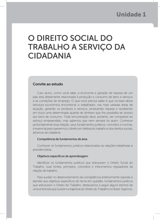 Unidade 1
O DIREITO SOCIAL DO
TRABALHO A SERVIÇO DA
CIDADANIA
Caro aluno, como você sabe, a economia e geração de riqueza de um
país está diretamente relacionada à produção e consumo de bens e serviços
e às condições de emprego. O que você precisa saber é que na base dessa
estrutura econômica encontra-se o trabalhador, nas mais variadas áreas de
atuação, gerando os produtos e serviços, produzindo riqueza e recebendo
em troca uma determinada quantia de dinheiro que lhe possibilita ter acesso
aos bens de consumo. Toda remuneração deve, portanto, ser compatível ao
esforço empreendido, mas sabemos que nem sempre foi assim. Conhecer
profundamente essa relação, seus fundamentos jurídicos, conceitos e normas,
é essencial para operarmos o direito em defesa do trabalho e dos direitos sociais,
alicerces da cidadania.
Competência de fundamentos de área
Conhecer os fundamentos jurídicos relacionados às relações trabalhistas e
previdenciárias.
Objetivos específicos de aprendizagem
Identificar os fundamentos jurídicos que estruturam o Direito Social do
Trabalho, suas fontes, princípios, conceitos e instrumentos reguladores da
relação de trabalho.
Para auxiliar no desenvolvimento da competência anteriormente exposta e
atender aos objetivos específicos do tema em questão, fundamentos jurídicos
que estruturam o Direito do Trabalho, destacamos a seguir alguns trechos de
umaentrevistaqueilustramatrajetóriadoDireitodoTrabalhonoBrasil.Vejamos:
Convite ao estudo
 