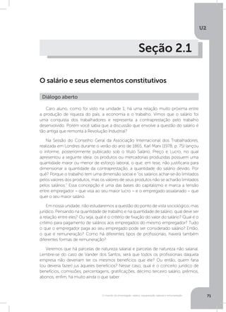 U2
71O mundo do empregado: salário, equiparação salarial e remuneração
Seção 2.1
O salário e seus elementos constitutivos
Caro aluno, como foi visto na unidade 1, há uma relação muito próxima entre
a produção de riqueza do país, a economia e o trabalho. Vimos que o salário foi
uma conquista dos trabalhadores e representa a contraprestação pelo trabalho
desenvolvido. Porém você sabia que a discussão que envolve a questão do salário é
tão antiga que remonta à Revolução Industrial?
Na Sessão do Conselho Geral da Associação Internacional dos Trabalhadores,
realizada em Londres durante o verão do ano de 1865, Karl Marx (1978, p. 75) lançou
o informe, posteriormente publicado sob o título Salário, Preço e Lucro, no qual
apresentou a seguinte ideia: os produtos ou mercadorias produzidas possuem uma
quantidade maior ou menor de esforço laboral, o que, em tese, não justificaria para
dimensionar a quantidade da contraprestação, a quantidade do salário devido. Por
quê? Porque o trabalho tem uma dimensão social e “os salários achar-se-ão limitados
pelos valores dos produtos, mas os valores de seus produtos não se acharão limitados
pelos salários.” Essa concepção é uma das bases do capitalismo e marca a tensão
entre empregador – que visa ao seu maior lucro – e o empregado assalariado – que
quer o seu maior salário.
Em nossa unidade, não estudaremos a questão do ponto de vista sociológico, mas
jurídico. Pensando na quantidade de trabalho e na quantidade de salário, qual deve ser
a relação entre eles? Ou seja, qual é o critério de fixação do valor do salário? Qual é o
critério para pagamento de salários aos empregados do mesmo empregador? Tudo
o que o empregador paga ao seu empregado pode ser considerado salário? Então,
o que é remuneração? Como há diferentes tipos de profissionais, haverá também
diferentes formas de remuneração?
Veremos que há parcelas de natureza salarial e parcelas de natureza não salarial.
Lembre-se do caso de Vander dos Santos, será que todos os profissionais daquela
empresa não deveriam ter os mesmos benefícios que ele? Ou então, quem faria
(ou deveria fazer) jus àqueles benefícios? Nesse caso, qual é o conceito jurídico de
benefícios, comissões, percentagens, gratificações, décimo terceiro salário, prêmios,
abonos, enfim, há muito ainda o que saber.
Diálogo aberto
 