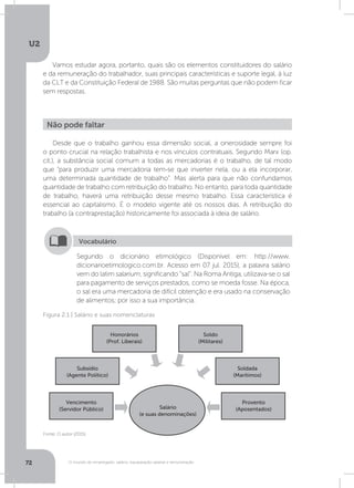 U2
72 O mundo do empregado: salário, equiparação salarial e remuneração
Vamos estudar agora, portanto, quais são os elementos constituidores do salário
e da remuneração do trabalhador, suas principais características e suporte legal, à luz
da CLT e da Constituição Federal de 1988. São muitas perguntas que não podem ficar
sem respostas.
Desde que o trabalho ganhou essa dimensão social, a onerosidade sempre foi
o ponto crucial na relação trabalhista e nos vínculos contratuais. Segundo Marx (op.
cit.), a substância social comum a todas as mercadorias é o trabalho, de tal modo
que “para produzir uma mercadoria tem-se que inverter nela, ou a ela incorporar,
uma determinada quantidade de trabalho”. Mas alerta para que não confundamos
quantidade de trabalho com retribuição do trabalho. No entanto, para toda quantidade
de trabalho, haverá uma retribuição desse mesmo trabalho. Essa característica é
essencial ao capitalismo. É o modelo vigente até os nossos dias. A retribuição do
trabalho (a contraprestação) historicamente foi associada à ideia de salário.
Não pode faltar
Segundo o dicionário etimológico (Disponível em: http://www.
dicionarioetimologico.com.br. Acesso em 07 jul. 2015), a palavra salário
vem do latim salarium, significando “sal”. Na Roma Antiga, utilizava-se o sal
para pagamento de serviços prestados, como se moeda fosse. Na época,
o sal era uma mercadoria de difícil obtenção e era usado na conservação
de alimentos; por isso a sua importância.
Vocabulário
Fonte: O autor (2015)
Figura 2.1 | Salário e suas nomenclaturas
Salário
(e suas denominações)
Vencimento
(Servidor Público)
Provento
(Aposentados)
Soldada
(Marítimos)
Subsídio
(Agente Político)
Honorários
(Prof. Liberais)
Soldo
(Militares)
 