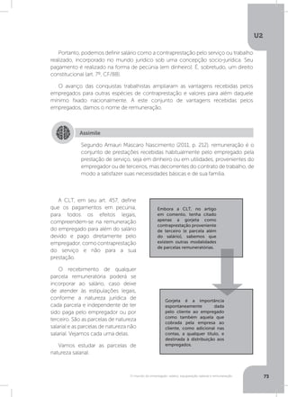 U2
73O mundo do empregado: salário, equiparação salarial e remuneração
Portanto, podemos definir salário como a contraprestação pelo serviço ou trabalho
realizado, incorporado no mundo jurídico sob uma concepção socio-jurídica. Seu
pagamento é realizado na forma de pecúnia (em dinheiro). É, sobretudo, um direito
constitucional (art. 7º, CF/88).
O avanço das conquistas trabalhistas ampliaram as vantagens recebidas pelos
empregados para outras espécies de contraprestação e valores para além daquele
mínimo fixado nacionalmente. A este conjunto de vantagens recebidas pelos
empregados, damos o nome de remuneração.
A CLT, em seu art. 457, define
que os pagamentos em pecúnia,
para todos os efeitos legais,
compreendem-se na remuneração
do empregado para além do salário
devido e pago diretamente pelo
empregador,comocontraprestação
do serviço e não para a sua
prestação.
O recebimento de qualquer
parcela remuneratória poderá se
incorporar ao salário, caso deixe
de atender às estipulações legais,
conforme a natureza jurídica de
cada parcela e independente de ter
sido paga pelo empregador ou por
terceiro. São as parcelas de natureza
salarial e as parcelas de natureza não
salarial. Vejamos cada uma delas.
Vamos estudar as parcelas de
natureza salarial.
Assimile
Segundo Amauri Mascaro Nascimento (2011, p. 212), remuneração é o
conjunto de prestações recebidas habitualmente pelo empregado pela
prestação de serviço, seja em dinheiro ou em utilidades, provenientes do
empregador ou de terceiros, mas decorrentes do contrato de trabalho, de
modo a satisfazer suas necessidades básicas e de sua família.
Embora a CLT, no artigo
em comento, tenha citado
apenas a gorjeta como
contraprestação proveniente
de terceiro (e parcela além
do salário), sabemos que
existem outras modalidades
de parcelas remuneratórias.
Gorjeta é a importância
espontaneamente dada
pelo cliente ao empregado
como também aquela que
cobrada pela empresa ao
cliente, como adicional nas
contas, a qualquer título, e
destinada à distribuição aos
empregados.
 