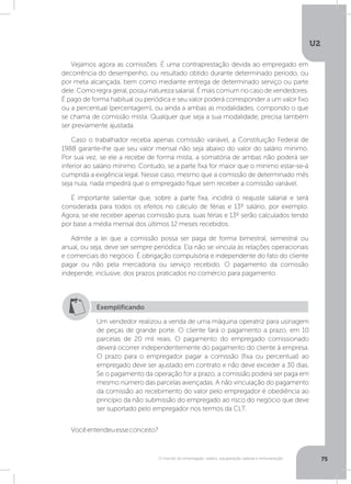U2
75O mundo do empregado: salário, equiparação salarial e remuneração
Vejamos agora as comissões. É uma contraprestação devida ao empregado em
decorrência do desempenho, ou resultado obtido durante determinado período, ou
por meta alcançada, bem como mediante entrega de determinado serviço ou parte
dele. Como regra geral, possui natureza salarial. É mais comum no caso de vendedores.
É pago de forma habitual ou periódica e seu valor poderá corresponder a um valor fixo
ou a percentual (percentagem), ou ainda a ambas as modalidades, compondo o que
se chama de comissão mista. Qualquer que seja a sua modalidade, precisa também
ser previamente ajustada.
Caso o trabalhador receba apenas comissão variável, a Constituição Federal de
1988 garante-lhe que seu valor mensal não seja abaixo do valor do salário mínimo.
Por sua vez, se ele a recebe de forma mista, a somatória de ambas não poderá ser
inferior ao salário mínimo. Contudo, se a parte fixa for maior que o mínimo estar-se-á
cumprida a exigência legal. Nesse caso, mesmo que a comissão de determinado mês
seja nula, nada impedirá que o empregado fique sem receber a comissão variável.
É importante salientar que, sobre a parte fixa, incidirá o reajuste salarial e será
considerada para todos os efeitos no cálculo de férias e 13º salário, por exemplo.
Agora, se ele receber apenas comissão pura, suas férias e 13º serão calculados tendo
por base a média mensal dos últimos 12 meses recebidos.
Admite a lei que a comissão possa ser paga de forma bimestral, semestral ou
anual, ou seja, deve ser sempre periódica. Ela não se vincula às relações operacionais
e comerciais do negócio. É obrigação compulsória e independente do fato do cliente
pagar ou não pela mercadoria ou serviço recebido. O pagamento da comissão
independe, inclusive, dos prazos praticados no comércio para pagamento.
Exemplificando
Um vendedor realizou a venda de uma máquina operatriz para usinagem
de peças de grande porte. O cliente fará o pagamento a prazo, em 10
parcelas de 20 mil reais. O pagamento do empregado comissionado
deverá ocorrer independentemente do pagamento do cliente à empresa.
O prazo para o empregador pagar a comissão (fixa ou percentual) ao
empregado deve ser ajustado em contrato e não deve exceder a 30 dias.
Se o pagamento da operação for a prazo, a comissão poderá ser paga em
mesmo número das parcelas avençadas. A não vinculação do pagamento
da comissão ao recebimento do valor pelo empregador é obediência ao
princípio da não submissão do empregado ao risco do negócio que deve
ser suportado pelo empregador nos termos da CLT.
Vocêentendeuesseconceito?
 