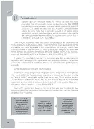 U2
76 O mundo do empregado: salário, equiparação salarial e remuneração
Faça você mesmo
Suponha que um vendedor receba R$ 800,00 de valor fixo mais
comissões. Nos últimos quatro meses, recebeu cerca de R$ 2.800,00
mensais de comissão variável e nos nove meses anteriores recebeu R$
2.200,00. Qual deverá ser o seu valor de 13º salário? Como ele recebe
valores de forma mista (fixo + comissão variável), o 13º salário será o
resultado da soma da parte fixa paga no mês de dezembro mais a média
dos últimos 12 meses da renda variável, da seguinte forma: 13ºS = 800 +
( (2.800x4) + (2.200x8) )/12 = R$ 3.200,00.
Com relação ao prêmio, esse não possui obrigatoriedade de pagamento na
forma de pecúnia. Sua natureza jurídica é recompensatória desde que pago de forma
esporádica, por mera liberalidade e sem compromisso de repetição futura. Caso
contrário, poderá vir a ser reconhecido como gratificação e integrado ao salário. Ele
tem o condão de agraciar o empregado por uma situação incomum ou especial,
conforme Súmula 209 do STF e as Súmulas 115, 202, 203 e 225 do TST.
E, finalizando esse estudo, temos o abono, que nada mais é do que o adiantamento
de salário que o empregador faz geralmente para antecipar pagamento de reajuste
salarial até a ocorrência da data base. Ele não se confunde com gratificação ou
comissão.
Vamos estudar as parcelas sem natureza salarial.
O abono PIS-Pasep (Programa de Integração Social – Programa de Formação do
Patrimônio do Servidor Público, criados respectivamente pelas Leis Complementares
nº 7 e nº 8, de 1970, e integradas pela Lei Complementar nº 26/75), aplica-se a todos
os trabalhadores cadastrados no PIS até o dia 4 de outubro de 1988. Ao trabalhador
cadastrado, que tiver saldo de quotas, terá direito ao rendimento anual de 3% do valor
das quotas, além do Resultado Líquido Adicional (RLA).
Esse fundo, gerido pelo Governo Federal, é formado pela contribuição das
empresas sobre o seu faturamento, motivo pelo qual não se confunde com a parcela
de participação nos lucros.
Informa o site da Caixa
Econômica Federal
que o trabalhador
beneficiário do
Abono-PIS pode sacá-
lo na forma de crédito
em conta corrente,
se for correntista
individual da Caixa
ou sacá-lo nos
terminais de
autoatendimento
das agências da
Caixa ou de seus
Correspondentes, ou
também nas Casas
Lotéricas.
pode solicitar o
crédito na folha de
pagamento, caso seu
empregador tenha
celebrado o convênio
CAIXA PIS-Empresa
 