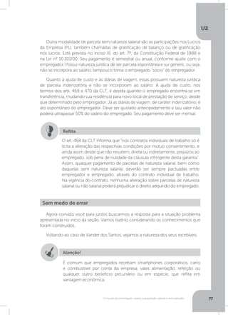 U2
77O mundo do empregado: salário, equiparação salarial e remuneração
Outra modalidade de parcela sem natureza salarial são as participações nos Lucros
da Empresa (PL), também chamadas de gratificação de balanço ou de gratificação
nos lucros. Está prevista no inciso XI, do art. 7º, da Constituição Federal de 1988 e
na Lei nº 10.101/00. Seu pagamento é semestral ou anual, conforme ajuste com o
empregador. Possui natureza jurídica de ser parcela espontânea e sui generis, ou seja,
não se incorpora ao salário, tampouco torna o empregado “sócio” do empregador.
Quanto à ajuda de custo e às diárias de viagem, essas possuem natureza jurídica
de parcela indenizatória e não se incorporam ao salário. A ajuda de custo, nos
termos dos arts. 469 e 470 da CLT, é devida quando o empregado encontra-se em
transferência, mudando sua residência para novo local de prestação de serviço, desde
que determinado pelo empregador. Já as diárias de viagem, de caráter indenizatório, é
ato espontâneo do empregador. Deve ser ajustado antecipadamente e seu valor não
poderá ultrapassar 50% do salário do empregado. Seu pagamento deve ser mensal.
O art. 468 da CLT informa que “nos contratos individuais de trabalho só é
lícita a alteração das respectivas condições por mútuo consentimento, e
ainda assim desde que não resultem, direta ou indiretamente, prejuízos ao
empregado, sob pena de nulidade da cláusula infringente desta garantia”.
Assim, qualquer pagamento de parcelas de natureza salarial, bem como
daquelas sem natureza salarial, deverão ser sempre pactuadas entre
empregador e empregado, através do contrato individual de trabalho.
Na vigência do contrato, nenhuma alteração sobre parcelas de natureza
salarial ou não salarial poderá prejudicar o direito adquirido do empregado.
Reflita
Agora convido você para juntos buscarmos a resposta para a situação problema
apresentada no início da seção. Vamos fazê-lo considerando os conhecimentos que
foram construídos.
Voltando ao caso de Vander dos Santos, vejamos a natureza dos seus recebíveis.
Sem medo de errar
Atenção!
É comum que empregados recebam smartphones corporativos, carro
e combustível por conta da empresa, vales alimentação, refeição ou
qualquer outro benefício pecuniário ou em espécie, que reflita em
vantagem econômica.
 