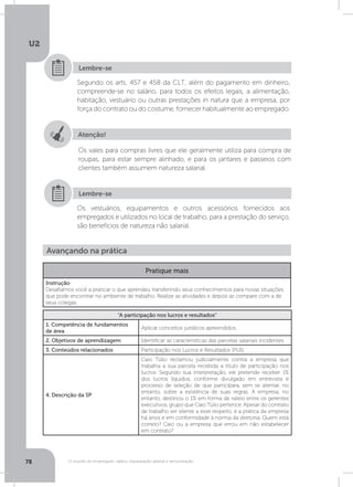 U2
78 O mundo do empregado: salário, equiparação salarial e remuneração
Segundo os arts. 457 e 458 da CLT, além do pagamento em dinheiro,
compreende-se no salário, para todos os efeitos legais, a alimentação,
habitação, vestuário ou outras prestações in natura que a empresa, por
força do contrato ou do costume, fornecer habitualmente ao empregado.
Os vestuários, equipamentos e outros acessórios fornecidos aos
empregados e utilizados no local de trabalho, para a prestação do serviço,
são benefícios de natureza não salarial.
Lembre-se
Lembre-se
Atenção!
Os vales para compras livres que ele geralmente utiliza para compra de
roupas, para estar sempre alinhado, e para os jantares e passeios com
clientes também assumem natureza salarial.
Avançando na prática
Pratique mais
Instrução
Desafiamos você a praticar o que aprendeu transferindo seus conhecimentos para novas situações
que pode encontrar no ambiente de trabalho. Realize as atividades e depois as compare com a de
seus colegas.
“A participação nos lucros e resultados”
1. Competência de fundamentos
de área
Aplicar conceitos jurídicos apreendidos.
2. Objetivos de aprendizagem Identificar as características das parcelas salariais incidentes.
3. Conteúdos relacionados Participação nos Lucros e Resultados (PLR).
4. Descrição da SP
Caio Túlio reclamou judicialmente contra a empresa que
trabalha a sua parcela recebida a título de participação nos
lucros. Segundo sua interpretação, ele pretende receber 1%
dos lucros líquidos, conforme divulgado em entrevista e
processo de seleção de que participara, sem se atentar, no
entanto, sobre a existência de suas regras. A empresa, no
entanto, destinou o 1% em forma de rateio entre os gerentes
executivos, grupo que Caio Túlio pertence. Apesar do contrato
de trabalho ser silente a esse respeito, é a prática da empresa
há anos e em conformidade à norma da diretoria. Quem está
correto? Caio ou a empresa que errou em não estabelecer
em contrato?
 