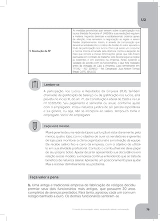 U2
79O mundo do empregado: salário, equiparação salarial e remuneração
5. Resolução da SP
As medidas provisórias que versam sobre a participação nos
lucros (Medida Provisória nº 1.485/96 e suas reedições) regulam
a matéria, traçando diretrizes e estabelecendo critérios gerais
de aferição, mas remetem à negociação as regras a serem
fixadas objetivamente. Assim, é através da composição que
deverá ser estabelecido o critério de divisão do valor apurado a
título de participação nos lucros. Como já existe um costume
e norma interna emanada pela diretoria contra a alegação de
Caio que remete a meras informações gerais que não foram
pactuadas em contrato de trabalho, este deverá seguir as regras
já existentes e em exercício na empresa. Resta evidente a
validade do acordo com os funcionários, o que fora realizado
antes da chegada de Caio à empresa. Caso semelhante em
TRT/RJ – RO: 3399/00 – Rel. Designado: Juiz Nelson Tomaz
Braga. DJ/RJ 16/01/02.
A participação nos Lucros e Resultados da Empresa (PLR), também
chamadas de gratificação de balanço ou de gratificação nos lucros, está
prevista no inciso XI, do art. 7º, da Constituição Federal de 1988 e na Lei
nº 10.101/00. Seu pagamento é semestral ou anual, conforme ajuste
com o empregador. Possui natureza jurídica de ser parcela espontânea
e sui generis, ou seja, não se incorpora ao salário, tampouco torna o
empregado “sócio” do empregador.
Lembre-se
Faça você mesmo
Maxégerentedeumarededelojasesuafunçãoévisitardiariamente,pelo
menos, quatro lojas, com o objetivo de ouvir os vendedores e gerentes
de lojas para monitorar o clima organizacional e a motivação da equipe.
Ele recebe salário fixo e carro da empresa, com o objetivo de utilizá-
lo em sua atividade profissional. Contudo o combustível ele deve pagar
de seu próprio bolso. Apesar de já ter apresentado sua discordância em
relação a esse modelo, a empresa continua entendendo que se trata de
benefício de natureza salarial. Apresente um posicionamento para ajudar
Max a resolver definitivamente seu problema.
Faça valer a pena
1. Uma antiga e tradicional empresa de fabricação de relógios decidiu
premiar seus dois funcionários mais antigos, que possuem 20 anos
completos de serviços prestados. Para tanto, agraciou cada um com um
relógio banhado a ouro. Os demais funcionários sentiram-se
 