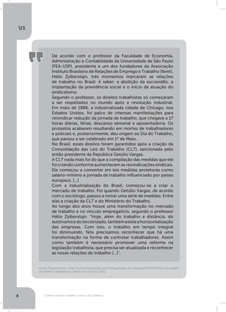 O Direito Social do Trabalho a Serviço da Cidadania
U1
8
(Fonte: Disponível em: http://economia.estadao.com.br/blogs/radar-do-emprego/2015/01/25/da-escravidao-
aos-direitos-trabalhistas/. Acesso em: 24 mar. 2015)
De acordo com o professor da Faculdade de Economia,
Administração e Contabilidade da Universidade de São Paulo
(FEA-USP), presidente e um dos fundadores da Associação
Instituto Brasileiro de Relações de Emprego e Trabalho (Ibret),
Helio Zylberstajn, três momentos marcaram as relações
de trabalho no Brasil. A saber: a abolição da escravidão, a
implantação da previdência social e o início da atuação do
sindicalismo.
Segundo o professor, os direitos trabalhistas só começaram
a ser respeitados no mundo após a revolução industrial.
Em maio de 1886, a industrializada cidade de Chicago, nos
Estados Unidos, foi palco de intensas manifestações para
reivindicar redução da jornada de trabalho, que chegava a 17
horas diárias, férias, descanso semanal e aposentadoria. Os
protestos acabaram resultando em mortes de trabalhadores
e policiais e, posteriormente, deu origem ao Dia do Trabalho,
que passou a ser celebrado em 1º de Maio.
No Brasil, esses direitos foram garantidos após a criação da
Consolidação das Leis do Trabalho (CLT), sancionada pelo
então presidente da República Getúlio Vargas.
A CLT nada mais foi do que a compilação das medidas que ele
foi criando conforme aumentavam as reivindicações sindicais.
Ele começou a converter em leis medidas protetoras como
salário-mínimo e jornada de trabalho influenciado por países
europeus. [...]
Com a industrialização do Brasil, começou-se a criar o
mercado de trabalho. Foi quando Getúlio Vargas, de acordo
com o sociólogo, passou a tomar uma série de medidas. Entre
elas a criação da CLT e do Ministério do Trabalho.
Ao longo dos anos houve uma transformação no mercado
de trabalho e no vínculo empregatício, segundo o professor
Hélio Zylberstajn. “Hoje, além do trabalho a distância, do
autônomoedoterceirizado,tambémexisteahorizontalização
das empresas. Com isso, o trabalho em tempo integral
foi diminuindo. Nós precisamos reconhecer que há uma
transformação na forma de contratar trabalhadores. Assim
como também é necessário promover uma reforma na
legislação trabalhista, que precisa ser atualizada e reconhecer
as novas relações do trabalho [...]”.
 