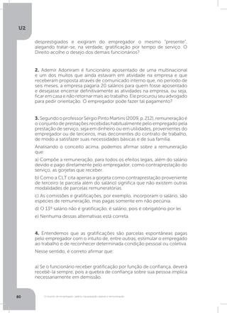 U2
80 O mundo do empregado: salário, equiparação salarial e remuneração
2. Ademir Adoniram é funcionário aposentado de uma multinacional
e um dos muitos que ainda estavam em atividade na empresa e que
receberam proposta através de comunicado interno que, no período de
seis meses, a empresa pagaria 20 salários para quem fosse aposentado
e desejasse encerrar definitivamente as atividades na empresa, ou seja,
ficar em casa e não retornar mais ao trabalho. Ele procurou seu advogado
para pedir orientação. O empregador pode fazer tal pagamento?
4. Entendemos que as gratificações são parcelas espontâneas pagas
pelo empregador com o intuito de, entre outras, estimular o empregado
ao trabalho e de reconhecer determinada condição pessoal ou coletiva.
Nesse sentido, é correto afirmar que:
a) Se o funcionário receber gratificação por função de confiança, deverá
recebê-la sempre, pois a quebra de confiança sobre sua pessoa implica
necessariamente em demissão.
3.SegundooprofessorSérgioPintoMartins(2009,p.212),remuneraçãoé
o conjunto de prestações recebidas habitualmente pelo empregado pela
prestação de serviço, seja em dinheiro ou em utilidades, provenientes do
empregador ou de terceiros, mas decorrentes do contrato de trabalho,
de modo a satisfazer suas necessidades básicas e de sua família.
Analisando o conceito acima, podemos afirmar sobre a remuneração
que:
a) Compõe a remuneração, para todos os efeitos legais, além do salário
devido e pago diretamente pelo empregador, como contraprestação do
serviço, as gorjetas que receber.
b) Como a CLT cita apenas a gorjeta como contraprestação proveniente
de terceiro (e parcela além do salário) significa que não existem outras
modalidades de parcelas remuneratórias.
c) As comissões e gratificações, por exemplo, incorporam o salário, são
espécies de remuneração, mas pagas somente em não pecúnia.
d) O 13º salário não é gratificação, é salário, pois é obrigatório por lei.
e) Nenhuma dessas alternativas está correta.
desprestigiados e exigiram do empregador o mesmo “presente”,
alegando tratar-se, na verdade, gratificação por tempo de serviço. O
Direito acolhe o desejo dos demais funcionários?
 