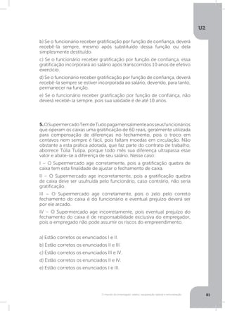 U2
81O mundo do empregado: salário, equiparação salarial e remuneração
5.OSupermercadoTemdeTudopagamensalmenteaosseusfuncionários
que operam os caixas uma gratificação de 60 reais, geralmente utilizada
para compensação de diferenças no fechamento, pois o troco em
centavos nem sempre é fácil, pois faltam moedas em circulação. Não
obstante a esta prática adotada, que faz parte do contrato de trabalho,
aborrece Túlia Tulipa, porque todo mês sua diferença ultrapassa esse
valor e abate-se a diferença de seu salário. Nesse caso:
I – O Supermercado age corretamente, pois a gratificação quebra de
caixa tem esta finalidade de ajustar o fechamento de caixa.
II – O Supermercado age incorretamente, pois a gratificação quebra
de caixa deve ser usufruída pelo funcionário, caso contrário, não seria
gratificação.
III – O Supermercado age corretamente, pois o zelo pelo correto
fechamento do caixa é do funcionário e eventual prejuízo deverá ser
por ele arcado.
IV – O Supermercado age incorretamente, pois eventual prejuízo do
fechamento do caixa é de responsabilidade exclusiva do empregador,
pois o empregado não pode assumir os riscos do empreendimento.
a) Estão corretos os enunciados I e II.
b) Estão corretos os enunciados II e III.
c) Estão corretos os enunciados III e IV.
d) Estão corretos os enunciados II e IV.
e) Estão corretos os enunciados I e III.
b) Se o funcionário receber gratificação por função de confiança, deverá
recebê-la sempre, mesmo após substituído dessa função ou dela
simplesmente destituído.
c) Se o funcionário receber gratificação por função de confiança, essa
gratificação incorporará ao salário após transcorridos 10 anos de efetivo
exercício.
d) Se o funcionário receber gratificação por função de confiança, deverá
recebê-la sempre se estiver incorporada ao salário, devendo, para tanto,
permanecer na função.
e) Se o funcionário receber gratificação por função de confiança, não
deverá recebê-la sempre, pois sua validade é de até 10 anos.
 