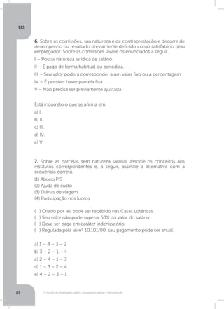 U2
82 O mundo do empregado: salário, equiparação salarial e remuneração
6. Sobre as comissões, sua natureza é de contraprestação e decorre de
desempenho ou resultado previamente definido como satisfatório pelo
empregador. Sobre as comissões, avalie os enunciados a seguir.
I – Possui natureza jurídica de salário.
II – É pago de forma habitual ou periódica.
III – Seu valor poderá corresponder a um valor fixo ou a percentagem.
IV – É possível haver parcela fixa.
V – Não precisa ser previamente ajustada.
Está incorreto o que se afirma em:
a) I.
b) II.
c) III.
d) IV.
e) V.
7. Sobre as parcelas sem natureza salarial, associe os conceitos aos
institutos correspondentes e, a seguir, assinale a alternativa com a
sequência correta.
(1) Abono PIS
(2) Ajuda de custo
(3) Diárias de viagem
(4) Participação nos lucros
( ) Criado por lei, pode ser recebido nas Casas Lotéricas.
( ) Seu valor não pode superar 50% do valor do salário.
( ) Deve ser paga em caráter indenizatório.
( ) Regulada pela lei nº 10.101/00, seu pagamento pode ser anual.
a) 1 – 4 – 3 – 2
b) 3 – 2 – 1 – 4
c) 2 – 4 – 1 – 3
d) 1 – 3 – 2 – 4
e) 4 – 2 – 3 – 1
 