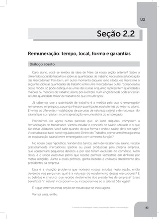 U2
83O mundo do empregado: salário, equiparação salarial e remuneração
Seção 2.2
Remuneração: tempo, local, forma e garantias
Caro aluno, você se lembra da ideia de Marx da nossa seção anterior? Sobre a
dimensão social do trabalho e sobre as quantidades de trabalho necessárias à fabricação
das mercadorias? Pois bem, em outro momento daquele texto citado, ele menciona o
seguinte sobre as quantidades de trabalho entre uma mercadoria e outra: “consideradas
desse modo, só pode distinguir-se umas das outras enquanto representem quantidades
maioresoumenoresdetrabalho;assim,porexemplo,numlençodesedapodeencerrar-
se uma quantidade maior de trabalho do que em um tijolo”.
Já sabemos que a quantidade de trabalho é a medida pela qual o empregador
remunera o empregado, pagando-lhe por quantidades equivalentes do mesmo salário.
E vimos as diferentes modalidades de parcelas de natureza salarial e de natureza não
salarial que completam a contraprestação remuneratória do empregado.
Precisamos ver agora outras parcelas que, ao lado daquelas, compõem a
remuneração do trabalhador. Vamos estudar o conceito de salário utilidade e o que
são essas utilidades. Você sabe quando, de que forma e onde o salário deve ser pago?
Você sabia que tudo isso é regulado pelo Direito do Trabalho, como também a garantia
de equiparação salarial entre empregados com a mesma função?
No nosso caso hipotético, Vander dos Santos, além de receber seu salário, recebe
graciosamente mercadorias (pedras ou joias) produzidas pela própria empresa,
que apresentam pequenos defeitos e por isso foram excluídas do comércio. Além
disso, é o único executivo pleno que recebe prêmios semestrais em dinheiro por
metas atingidas. Junto a esses prêmios, ganha bebidas e charutos diretamente dos
presidentes da empresa.
Essa é a situação problema que norteará nossos estudos nesta seção, então
devemos nos perguntar: qual é a natureza do recebimento dessas mercadorias? E
as bebidas e charutos que recebe diretamente dos presidentes da empresa? Esses
benefícios “in natura” incorporam – ou incorporam-se ao o salário? São legais?
É o que veremos nesta seção de estudo que se inicia agora.
Vamos a ela, então.
Diálogo aberto
 