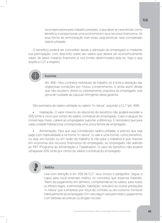 U2
85O mundo do empregado: salário, equiparação salarial e remuneração
O benefício poderá ser concedido desde a admissão do empregado e mediante
sua participação, com desconto sobre seu salário que deverá ser economicamente
viável, de baixo impacto financeiro e nos limites determinados pela lei. Veja o que
dispõe a CLT a respeito.
São exemplos de salário-utilidade ou salário “in natura”, segundo a CLT (art. 458):
•	 Habitação. O valor máximo do desconto do benefício não poderá exceder a
25% (vinte e cinco por cento) do salário contratual do empregado. Caso o aluguel do
imóvel seja maior, caberá ao empregador suportar a diferença. É necessário que para
cada unidade habitacional corresponda uma única família de empregado.
•	 Alimentação. Para que seja considerado salário-utilidade, é preciso que seja
pago com habitualidade e na forma “in natura”, (o vale é uma forma), como benefício,
ou seja, em função ou em razão do trabalho (e não para o trabalho) e que importe
em economia dos recursos financeiros do empregado, ao empregado não aderido
ao PAT (Programa de Alimentação a Trabalhador). O valor do benefício não poderá
ultrapassar 20% (vinte por cento) do salário contratual do empregado.
Assimile
Art. 468 - Nos contratos individuais de trabalho só é lícita a alteração das
respectivas condições por mútuo consentimento, e ainda assim desde
que não resultem, direta ou indiretamente, prejuízos ao empregado, sob
pena de nulidade da cláusula infringente desta garantia.
recompensatória pelo trabalho prestado, e que deve se caracterizar como
benefício e proporcionar uma economia em seus recursos financeiros. Se
essa forma de remuneração tiver estas características, será considerado
salário-utilidade.
Leia com atenção o art. 458 da CLT, seus incisos e parágrafos. Segue o
caput para você entender melhor os conceitos que estamos tratando:
“Além do pagamento em dinheiro, compreende-se no salário, para todos
os efeitos legais, a alimentação, habitação, vestuário ou outras prestações
‘in natura’ que a empresa, por força do contrato ou do costume, fornecer
habitualmenteaoempregado.Emcasoalgumserápermitidoopagamento
com bebidas alcoólicas ou drogas nocivas”.
Reflita
 