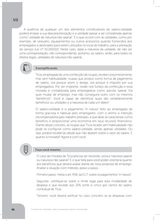 U2
86 O mundo do empregado: salário, equiparação salarial e remuneração
A ausência de qualquer um dos elementos constituidores do salário-utilidade
poderá ensejar a sua descaracterização e a utilidade passar a ser considerada apenas
como “utilidade de natureza não salarial”. É o que ocorre com as utilidades, como por
exemplo, de vestuário, equipamentos ou outros acessórios quando fornecidos aos
empregados e destinados para serem utilizados no local de trabalho, para a prestação
do serviço (Lei nº 10.243/02). Neste caso, dada a natureza da utilidade, de não ser
uma contraprestação, não correspondente, portanto, ao salário, serão, para todos os
efeitos legais, utilidades de natureza não salarial.
Exemplificando
Tícia, empregada de uma confecção de roupas, recebe costumeiramente,
mas sem habitualidade, roupas que produz como forma de pagamento
de salário, ora porque assim o deseja, ora porque é imposto por sua
empregadora. Por ser imigrante, reside nos fundos da confecção e essa
moradia é contabilizada pela empregadora como parcela salarial. Ela
quer mudar de emprego, mas não conseguirá outro com os mesmos
“benefícios”. Você é capaz de identificar quais são verdadeiramente
benefícios ou utilidades e a natureza de cada um deles?
O salário-utilidade é o pagamento “in natura” feito ao empregado de
forma graciosa e habitual pelo empregador, com o ânimo e intenção
recompensatória pelo trabalho prestado, e que deve se caracterizar como
benefício e proporcionar uma economia em seus recursos financeiros.
Diante desse conceito, as roupas que Tícia recebe sem habitualidade não
pode se configurar como salário-utilidade, sendo apenas utilidades. Ou
seja, poderá recebê-las desde que não abatam sobre o valor do salário. E
quanto à moradia? Agora é com você.
Faça você mesmo
O caso da moradia de Tícia precisa ser resolvido: possui natureza salarial
ou natureza não salarial? É o que falta para você poder orientá-la quanto
aos benefícios que deverá avaliar diante de nova proposta de emprego.
Analise a situação com método, passo a passo.
Primeiro passo: releia o art. 458, da CLT, sobre os pagamentos “in natura”.
Segundo: certifique-se sobre o limite legal para esta modalidade de
despesa e que excede aos 25% (vinte e cinco por cento) do salário
contratual de Tícia.
Terceiro: você deverá verificar no caso concreto se as despesas com
 