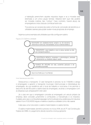U2
87O mundo do empregado: salário, equiparação salarial e remuneração
Destacamos o transporte. O vale transporte é previsto na lei 7.418/85 e obriga
o empregador a garantir o transporte municipal, intermunicipal e interestadual do
empregado, de sua residência até o local de trabalho e vice-versa. A lei permite o
desconto de até 6% sobre o salário base do empregado, arcando o empregador com
as despesas que ultrapassarem este valor.
Já o caso em que o empregador concede ao empregado um veículo próprio da
empresa, deve conceder juntamente o combustível, a manutenção e os impostos.
Cuidado,poiscasoocombustívelsejapagonaformadepecúnia,poderáassumirnatureza
salarial. A Lei nº 10.243/01 regula a matéria e classifica a utilidade como não salarial.
Cabe aqui uma nota sobre o salário-maternidade e o salário-família.
O salário-maternidade, benefício previsto no inciso XVIII, do art.7º, da Constituição
Federal de 1988, é o pagamento devido durante a licença gestante.	
Vejamos outros exemplos de utilidades que não configuram salário:
a habitação preenchem aqueles requisitos legais e se a moradia está
destinada a um único grupo familiar. Observe bem que não poderá
ser moradia coletiva, tipo “cortiço”. Caso contrário, haverá abuso da
empregadora e esta cláusula contratual será nula.
Tícia precisa ser esclarecida sobre a forma de concessão de benefícios e
utilidades salariais para poder avaliar novas propostas de emprego.
Fonte: Elaborada pelo autor (2015).
Figura 2.3 | Salários utilidade
EDUCAÇÃO em estabelecimento próprio ou de terceiros,
referentes à matrícula, mensalidades, livros e material didático.
VALE CULTURA (Lei nº 12.761/12).
TRANSPORTE: casa-trabalho e vice-e-versa, servido ou não
por transporte público.
PLANOS DE SEGURO de vida, acidentes pessoais e de
previdência privada.
ASSISTÊNCIA MÉDICA, hospitalar e odontológica, prestada
diretamente ou mediante seguro saúde.
 