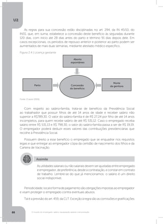 U2
88 O mundo do empregado: salário, equiparação salarial e remuneração
As regras para sua concessão estão disciplinadas no art. 294, da IN 45/10, do
INSS, que, em suma, estabelece a concessão deste benefício às seguradas durante
120 dias, com início até 28 dias antes do parto e término 91 dias depois dele. Em
casos excepcionais, os períodos de repouso anterior e posterior ao parto podem ser
aumentados de mais duas semanas, mediante atestado médico específico.
Com respeito ao salário-família, trata-se de benefício da Previdência Social
ao trabalhador que possuir filhos de até 14 anos de idade e receber salário não
superior a R$789,30. O valor do salário-família é de R$ 27,24 por filho de até 14 anos
incompletos, para quem recebe salário de até R$ 531,12. Caso o empregado receba
salário entre R$ 531,13 e R$ 798,30, o valor do salário-família passa a ser de R$ 19,19.
O empregador poderá deduzir esses valores das contribuições previdenciárias que
recolhe à Previdência Social.
Possuem direito a esse benefício o empregado que se enquadrar nos requisitos
legais e que entregar ao empregador cópia da certidão de nascimento dos filhos e da
Carteira de Vacinação.
Periodicidade,localeformadepagamentosãoobrigaçõesimpostasaoempregador
e visam proteger o empregado contra eventuais abusos. 	
Tal é a previsão do art. 459, da CLT. Exceção à regra são as comissões e gratificações
Fonte: O autor (2015).
Figura 2.4 | Licença gestante
Concessão
do benefício
Parto
Morte
da genitora
Aborto
espontâneo
Assimile
Asutilidadessalariaisounãosalariaisdevemserajustadasentreempregado
e empregador, de preferência, desde a contratação, e constar em contrato
de trabalho. Lembre-se do que já mencionamos: o salário é um direito
social indisponível.
 