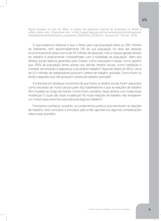 O Direito Social do Trabalho a Serviço da Cidadania
U1
9
Agora busque no site do IBGE os dados da pesquisa mensal de emprego no Brasil e
reflita sobre eles. Disponível em: http://www.ibge.gov.br/home/estatistica/indicadores/
trabalhoerendimento/pme_nova/pme_201501tm_01.shtm. Acesso em: 24 mar. 2015.
O que podemos observar é que o Brasil, país cuja população beira os 200 milhões
de habitantes, tem aproximadamente 1/8 de sua população na faixa das pessoas
economicamente ativas (cerca de 24 milhões de pessoas), mas a riqueza gerada através
do trabalho é praticamente compartilhada com a totalidade da população. Além dos
direitos sociais básicos garantidos pelo Estado, como educação e saúde, como garantir
que 100% da população tenha acesso aos demais direitos sociais, como habitação e
moradia, alimentação e segurança, e ao próprio trabalho? Segundo dados do IBGE, cerca
de 11,5 milhões de trabalhadores possuem carteira de trabalho assinada. Como ficam os
direitos daqueles que não possuem carteira de trabalho assinada?
A entrevista em destaque nos lembra de que todos os direitos sociais foram adquiridos
como resultado de muita luta por parte dos trabalhadores e que as relações de trabalho
têm mudado ao longo da história. Como ficam, portanto, esses direitos com todas essas
mudanças? E quais são essas mudanças? As novas relações de trabalho não ensejariam
um motivo para revermos essa estrutura legal do trabalho?
Precisamos conhecer, portanto, os fundamentos jurídicos que estruturam as relações
de trabalho, seus conceitos e princípios para então apontarmos algumas considerações
sobre essas questões.
 