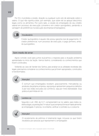 U2
90 O mundo do empregado: salário, equiparação salarial e remuneração
Por fim, é proibida a cessão, doação ou qualquer outro ato de alienação sobre o
salário. O que não significa dizer, por exemplo, que sobre ele se aplique descontos
legais como os alimentos. Por outro lado, a cessão do empregado do seu crédito
salarial em processo de execução converte-o em credor quirografário, perdendo a
vantagem de preferência na execução da empresa-empregadora.
Credor quirografário é aquele não possui garantia real de pagamento. O
credor preferencial, num processo de execução, é pago primeiro, antes
do quirografário.
Vocabulário
Agora convido você para juntos buscarmos a resposta para a situação problema
apresentada no início da Seção. Vamos fazê-lo, considerando os conhecimentos que
foram construídos.
Voltando ao caso de Vander dos Santos, para analisar se as utilidades recebidas são
legais, precisamos considerar os conhecimentos que já foram apropriados, construídos
e transformados.
Sem medo de errar
Atenção!
Atenção!
É comum que empregados recebam, graciosamente, mercadorias ou
produtos da própria empresa, seja porque apresentam pequenos defeitos
e por isso estão excluídos do comércio, seja por mera liberalidade. Essa
prática é permitida em lei.
O recebimento de prêmios é totalmente legal, inclusive os que forem
recebidos por pessoas que representem o empregador.
Segundo o art. 458, da CLT, compreendem-se no salário, para todos os
efeitoslegais,asprestaçõesinnaturaqueaempresafornecerhabitualmente
ao empregado. É preciso, no entanto, verificar o contrato ou o costume.
Lembre-se
 